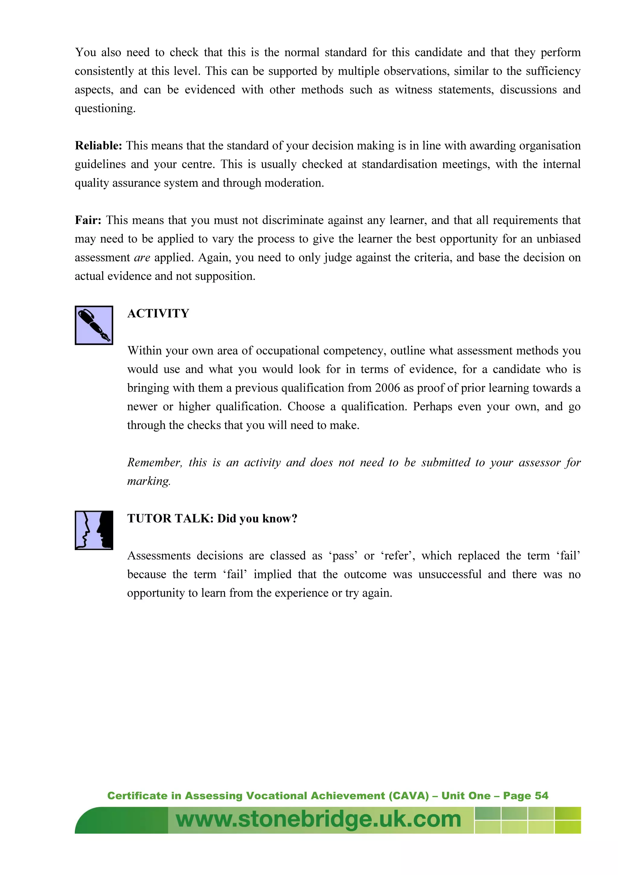 Certificate in Assessing Vocational Achievement (CAVA) – Unit One – Page 54
You also need to check that this is the normal standard for this candidate and that they perform
consistently at this level. This can be supported by multiple observations, similar to the sufficiency
aspects, and can be evidenced with other methods such as witness statements, discussions and
questioning.
Reliable: This means that the standard of your decision making is in line with awarding organisation
guidelines and your centre. This is usually checked at standardisation meetings, with the internal
quality assurance system and through moderation.
Fair: This means that you must not discriminate against any learner, and that all requirements that
may need to be applied to vary the process to give the learner the best opportunity for an unbiased
assessment are applied. Again, you need to only judge against the criteria, and base the decision on
actual evidence and not supposition.
ACTIVITY
Within your own area of occupational competency, outline what assessment methods you
would use and what you would look for in terms of evidence, for a candidate who is
bringing with them a previous qualification from 2006 as proof of prior learning towards a
newer or higher qualification. Choose a qualification. Perhaps even your own, and go
through the checks that you will need to make.
Remember, this is an activity and does not need to be submitted to your assessor for
marking.
TUTOR TALK: Did you know?
Assessments decisions are classed as ‘pass’ or ‘refer’, which replaced the term ‘fail’
because the term ‘fail’ implied that the outcome was unsuccessful and there was no
opportunity to learn from the experience or try again.
 