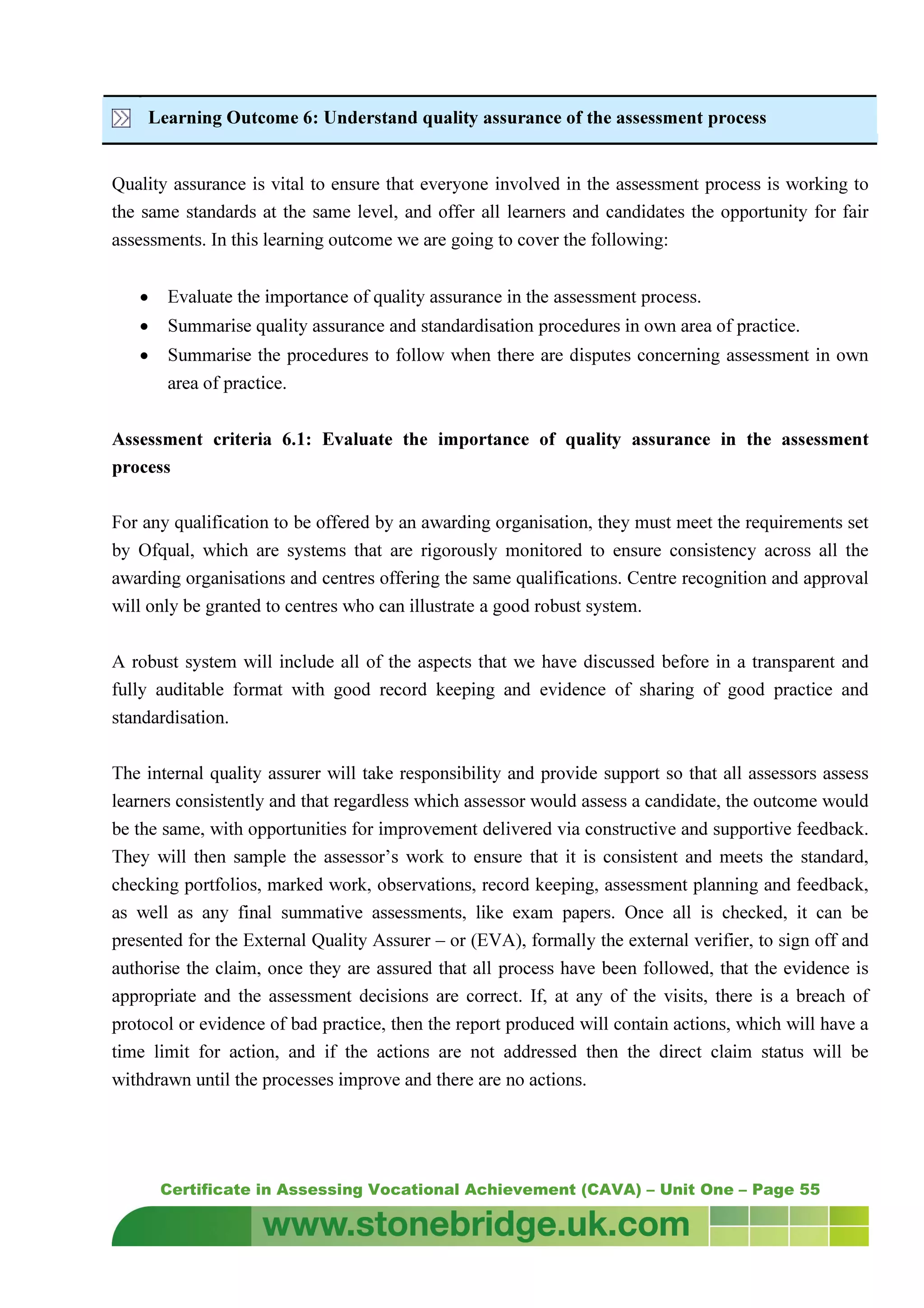 Certificate in Assessing Vocational Achievement (CAVA) – Unit One – Page 55
Learning Outcome 6: Understand quality assurance of the assessment process
Quality assurance is vital to ensure that everyone involved in the assessment process is working to
the same standards at the same level, and offer all learners and candidates the opportunity for fair
assessments. In this learning outcome we are going to cover the following:
• Evaluate the importance of quality assurance in the assessment process.
• Summarise quality assurance and standardisation procedures in own area of practice.
• Summarise the procedures to follow when there are disputes concerning assessment in own
area of practice.
Assessment criteria 6.1: Evaluate the importance of quality assurance in the assessment
process
For any qualification to be offered by an awarding organisation, they must meet the requirements set
by Ofqual, which are systems that are rigorously monitored to ensure consistency across all the
awarding organisations and centres offering the same qualifications. Centre recognition and approval
will only be granted to centres who can illustrate a good robust system.
A robust system will include all of the aspects that we have discussed before in a transparent and
fully auditable format with good record keeping and evidence of sharing of good practice and
standardisation.
The internal quality assurer will take responsibility and provide support so that all assessors assess
learners consistently and that regardless which assessor would assess a candidate, the outcome would
be the same, with opportunities for improvement delivered via constructive and supportive feedback.
They will then sample the assessor’s work to ensure that it is consistent and meets the standard,
checking portfolios, marked work, observations, record keeping, assessment planning and feedback,
as well as any final summative assessments, like exam papers. Once all is checked, it can be
presented for the External Quality Assurer – or (EVA), formally the external verifier, to sign off and
authorise the claim, once they are assured that all process have been followed, that the evidence is
appropriate and the assessment decisions are correct. If, at any of the visits, there is a breach of
protocol or evidence of bad practice, then the report produced will contain actions, which will have a
time limit for action, and if the actions are not addressed then the direct claim status will be
withdrawn until the processes improve and there are no actions.
 