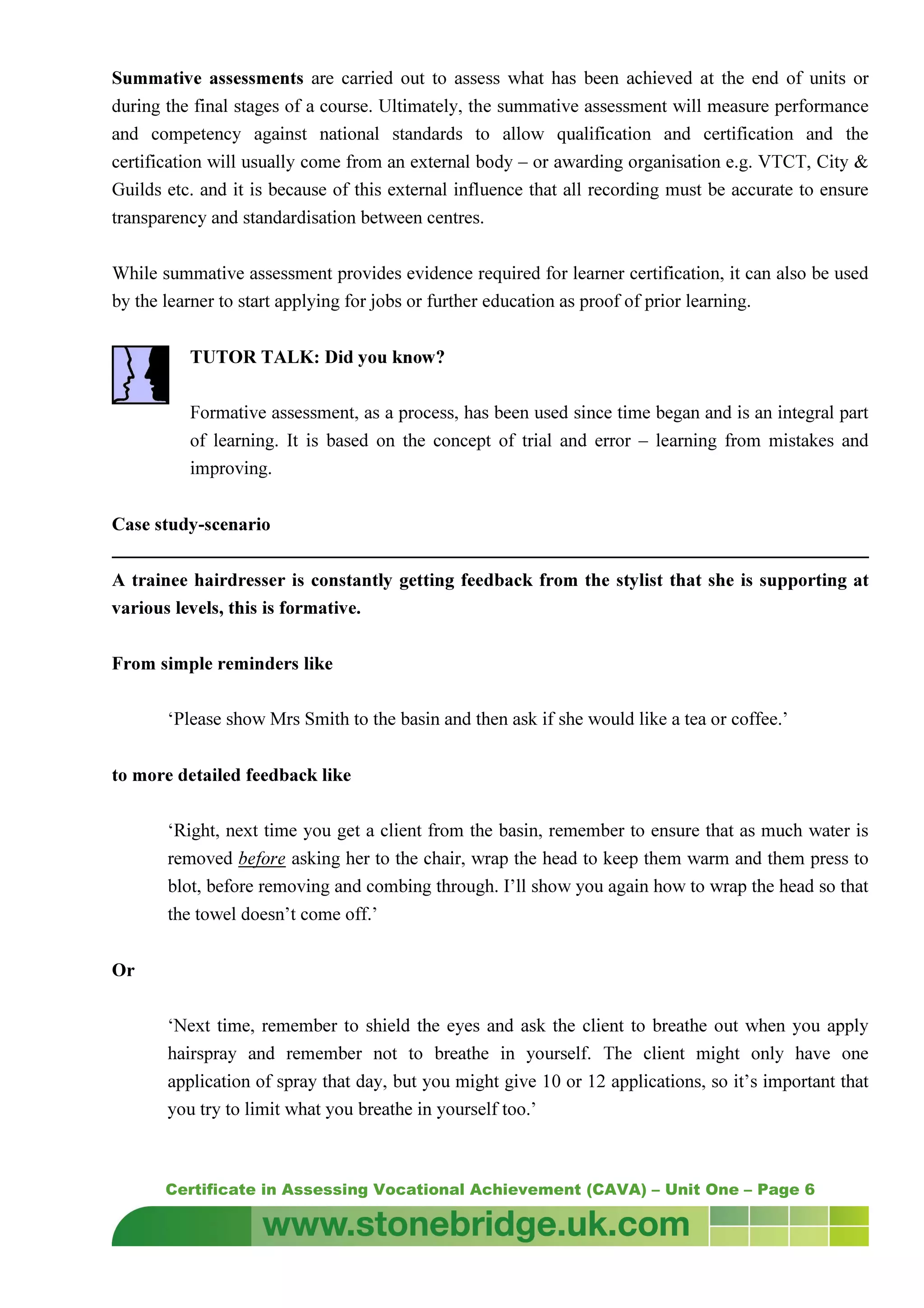 Certificate in Assessing Vocational Achievement (CAVA) – Unit One – Page 6
Summative assessments are carried out to assess what has been achieved at the end of units or
during the final stages of a course. Ultimately, the summative assessment will measure performance
and competency against national standards to allow qualification and certification and the
certification will usually come from an external body – or awarding organisation e.g. VTCT, City &
Guilds etc. and it is because of this external influence that all recording must be accurate to ensure
transparency and standardisation between centres.
While summative assessment provides evidence required for learner certification, it can also be used
by the learner to start applying for jobs or further education as proof of prior learning.
TUTOR TALK: Did you know?
Formative assessment, as a process, has been used since time began and is an integral part
of learning. It is based on the concept of trial and error – learning from mistakes and
improving.
Case study-scenario
A trainee hairdresser is constantly getting feedback from the stylist that she is supporting at
various levels, this is formative.
From simple reminders like
‘Please show Mrs Smith to the basin and then ask if she would like a tea or coffee.’
to more detailed feedback like
‘Right, next time you get a client from the basin, remember to ensure that as much water is
removed before asking her to the chair, wrap the head to keep them warm and them press to
blot, before removing and combing through. I’ll show you again how to wrap the head so that
the towel doesn’t come off.’
Or
‘Next time, remember to shield the eyes and ask the client to breathe out when you apply
hairspray and remember not to breathe in yourself. The client might only have one
application of spray that day, but you might give 10 or 12 applications, so it’s important that
you try to limit what you breathe in yourself too.’
 