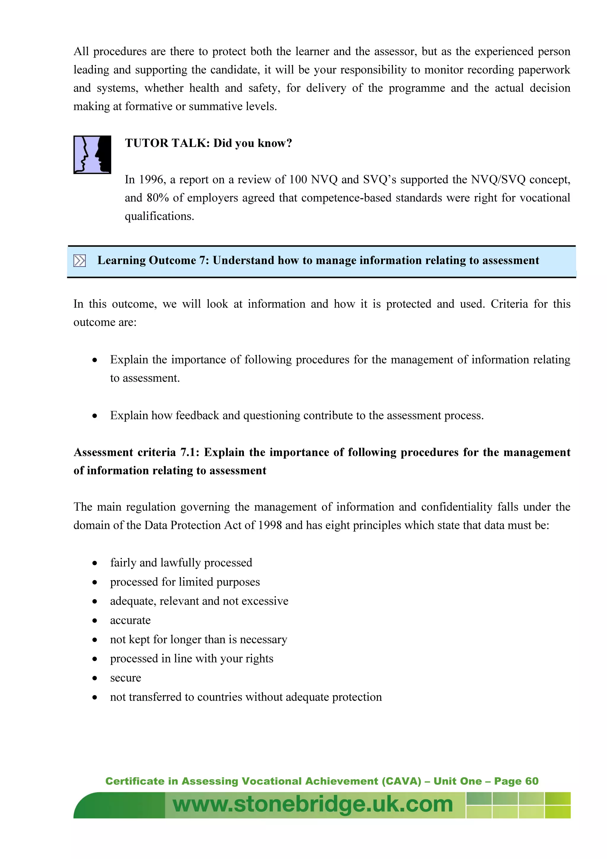 Certificate in Assessing Vocational Achievement (CAVA) – Unit One – Page 60
All procedures are there to protect both the learner and the assessor, but as the experienced person
leading and supporting the candidate, it will be your responsibility to monitor recording paperwork
and systems, whether health and safety, for delivery of the programme and the actual decision
making at formative or summative levels.
TUTOR TALK: Did you know?
In 1996, a report on a review of 100 NVQ and SVQ’s supported the NVQ/SVQ concept,
and 80% of employers agreed that competence-based standards were right for vocational
qualifications.
Learning Outcome 7: Understand how to manage information relating to assessment
In this outcome, we will look at information and how it is protected and used. Criteria for this
outcome are:
• Explain the importance of following procedures for the management of information relating
to assessment.
• Explain how feedback and questioning contribute to the assessment process.
Assessment criteria 7.1: Explain the importance of following procedures for the management
of information relating to assessment
The main regulation governing the management of information and confidentiality falls under the
domain of the Data Protection Act of 1998 and has eight principles which state that data must be:
• fairly and lawfully processed
• processed for limited purposes
• adequate, relevant and not excessive
• accurate
• not kept for longer than is necessary
• processed in line with your rights
• secure
• not transferred to countries without adequate protection
 