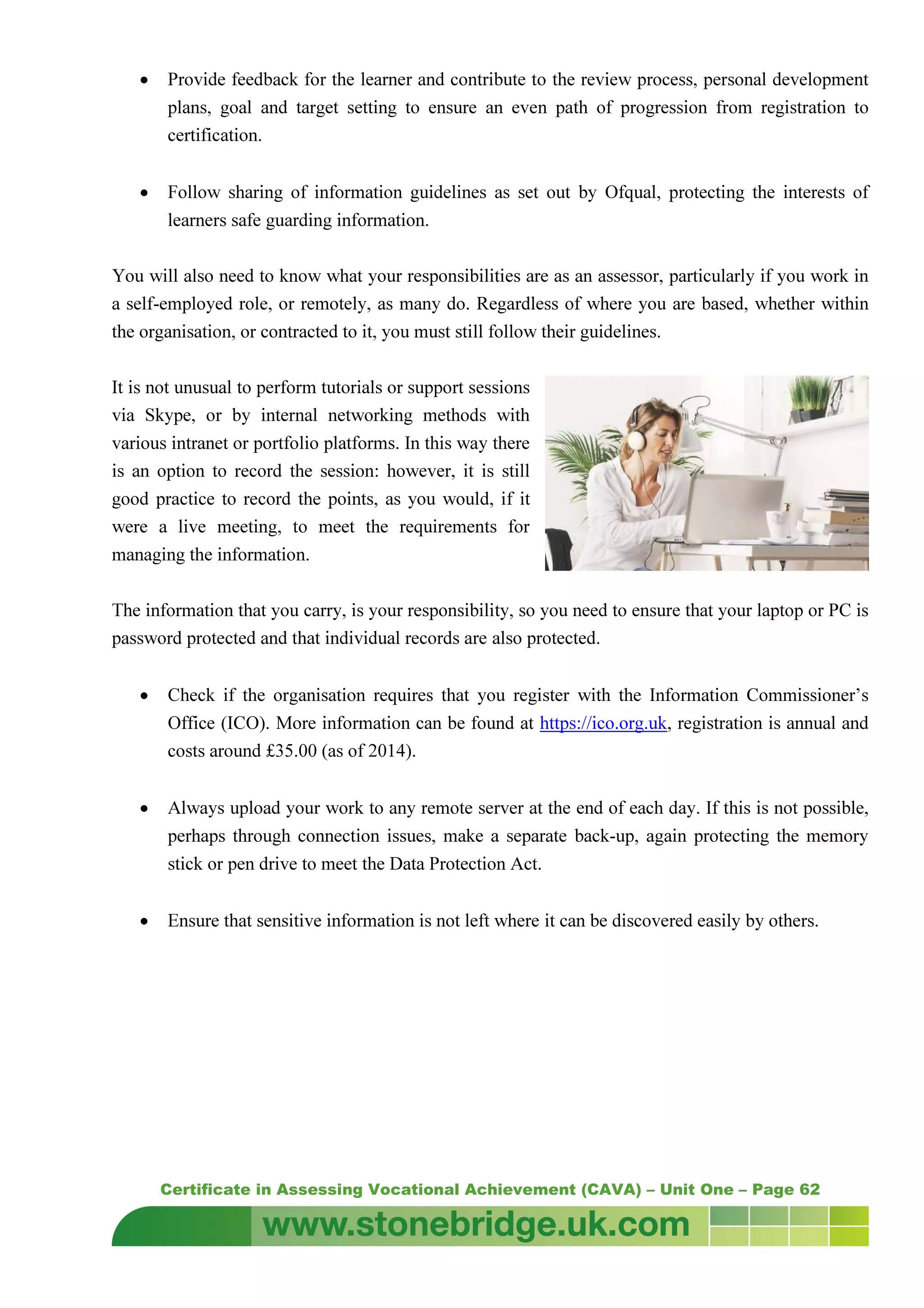 Certificate in Assessing Vocational Achievement (CAVA) – Unit One – Page 62
• Provide feedback for the learner and contribute to the review process, personal development
plans, goal and target setting to ensure an even path of progression from registration to
certification.
• Follow sharing of information guidelines as set out by Ofqual, protecting the interests of
learners safe guarding information.
You will also need to know what your responsibilities are as an assessor, particularly if you work in
a self-employed role, or remotely, as many do. Regardless of where you are based, whether within
the organisation, or contracted to it, you must still follow their guidelines.
It is not unusual to perform tutorials or support sessions
via Skype, or by internal networking methods with
various intranet or portfolio platforms. In this way there
is an option to record the session: however, it is still
good practice to record the points, as you would, if it
were a live meeting, to meet the requirements for
managing the information.
The information that you carry, is your responsibility, so you need to ensure that your laptop or PC is
password protected and that individual records are also protected.
• Check if the organisation requires that you register with the Information Commissioner’s
Office (ICO). More information can be found at https://ico.org.uk, registration is annual and
costs around £35.00 (as of 2014).
• Always upload your work to any remote server at the end of each day. If this is not possible,
perhaps through connection issues, make a separate back-up, again protecting the memory
stick or pen drive to meet the Data Protection Act.
• Ensure that sensitive information is not left where it can be discovered easily by others.
 