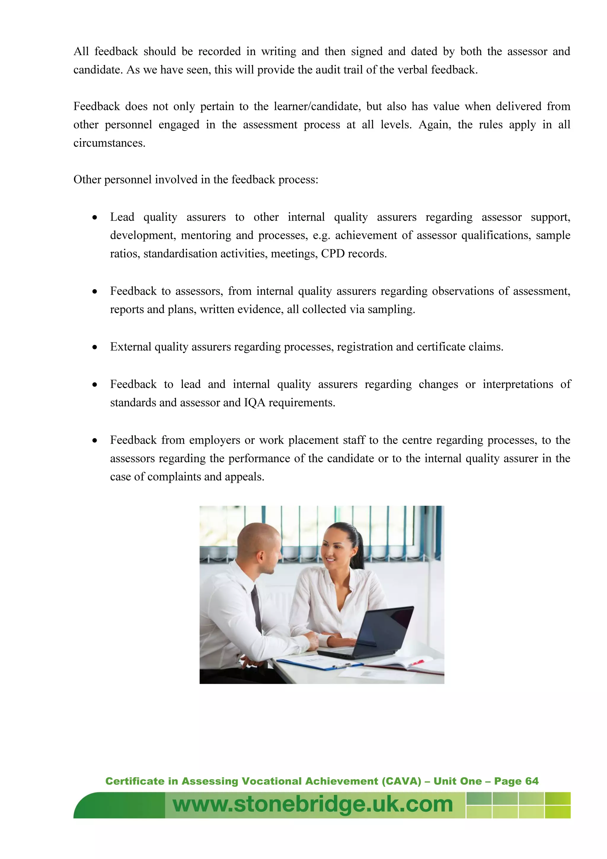 Certificate in Assessing Vocational Achievement (CAVA) – Unit One – Page 64
All feedback should be recorded in writing and then signed and dated by both the assessor and
candidate. As we have seen, this will provide the audit trail of the verbal feedback.
Feedback does not only pertain to the learner/candidate, but also has value when delivered from
other personnel engaged in the assessment process at all levels. Again, the rules apply in all
circumstances.
Other personnel involved in the feedback process:
• Lead quality assurers to other internal quality assurers regarding assessor support,
development, mentoring and processes, e.g. achievement of assessor qualifications, sample
ratios, standardisation activities, meetings, CPD records.
• Feedback to assessors, from internal quality assurers regarding observations of assessment,
reports and plans, written evidence, all collected via sampling.
• External quality assurers regarding processes, registration and certificate claims.
• Feedback to lead and internal quality assurers regarding changes or interpretations of
standards and assessor and IQA requirements.
• Feedback from employers or work placement staff to the centre regarding processes, to the
assessors regarding the performance of the candidate or to the internal quality assurer in the
case of complaints and appeals.
 