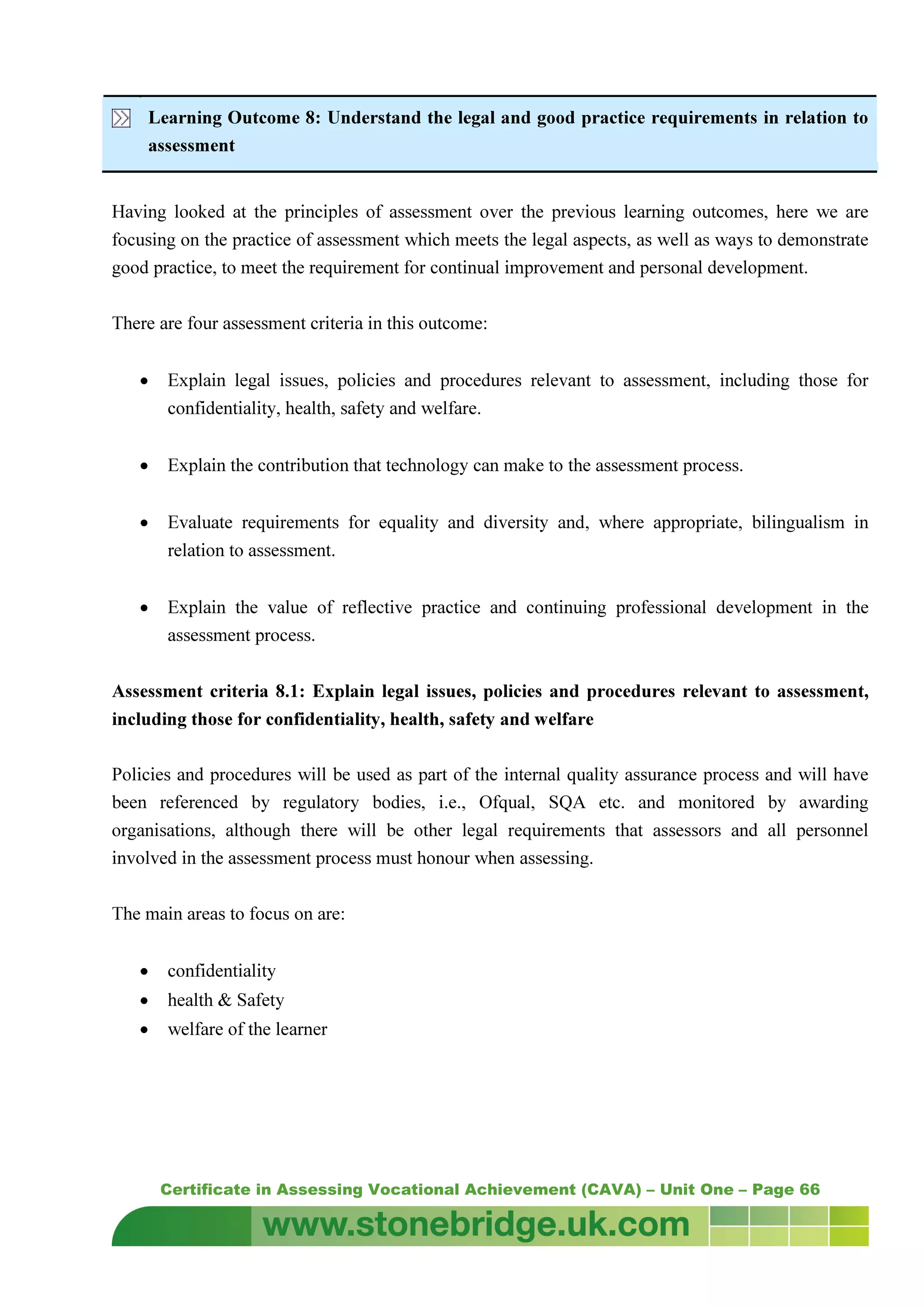 Certificate in Assessing Vocational Achievement (CAVA) – Unit One – Page 66
Learning Outcome 8: Understand the legal and good practice requirements in relation to
assessment
Having looked at the principles of assessment over the previous learning outcomes, here we are
focusing on the practice of assessment which meets the legal aspects, as well as ways to demonstrate
good practice, to meet the requirement for continual improvement and personal development.
There are four assessment criteria in this outcome:
• Explain legal issues, policies and procedures relevant to assessment, including those for
confidentiality, health, safety and welfare.
• Explain the contribution that technology can make to the assessment process.
• Evaluate requirements for equality and diversity and, where appropriate, bilingualism in
relation to assessment.
• Explain the value of reflective practice and continuing professional development in the
assessment process.
Assessment criteria 8.1: Explain legal issues, policies and procedures relevant to assessment,
including those for confidentiality, health, safety and welfare
Policies and procedures will be used as part of the internal quality assurance process and will have
been referenced by regulatory bodies, i.e., Ofqual, SQA etc. and monitored by awarding
organisations, although there will be other legal requirements that assessors and all personnel
involved in the assessment process must honour when assessing.
The main areas to focus on are:
• confidentiality
• health & Safety
• welfare of the learner
 