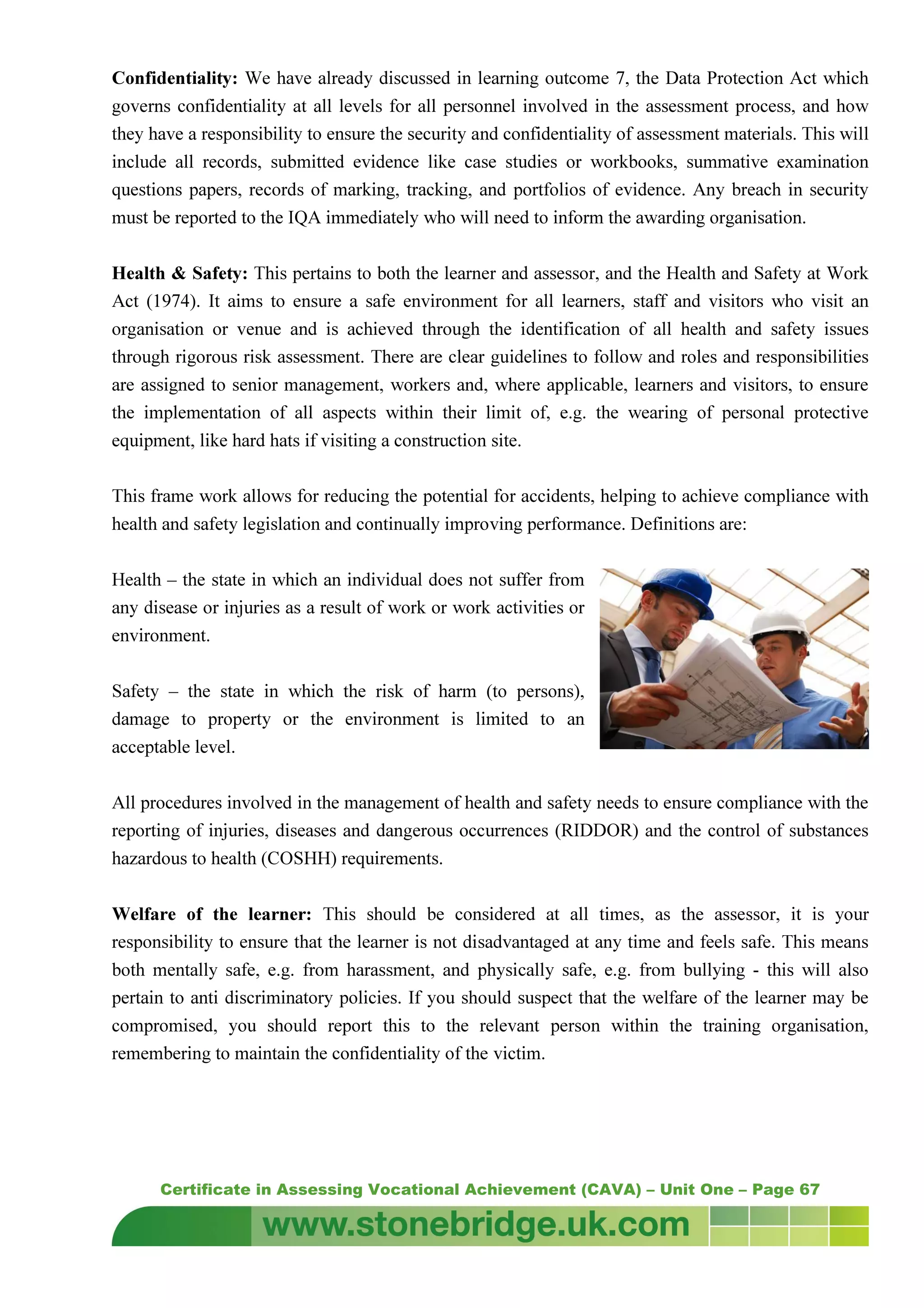 Certificate in Assessing Vocational Achievement (CAVA) – Unit One – Page 67
Confidentiality: We have already discussed in learning outcome 7, the Data Protection Act which
governs confidentiality at all levels for all personnel involved in the assessment process, and how
they have a responsibility to ensure the security and confidentiality of assessment materials. This will
include all records, submitted evidence like case studies or workbooks, summative examination
questions papers, records of marking, tracking, and portfolios of evidence. Any breach in security
must be reported to the IQA immediately who will need to inform the awarding organisation.
Health & Safety: This pertains to both the learner and assessor, and the Health and Safety at Work
Act (1974). It aims to ensure a safe environment for all learners, staff and visitors who visit an
organisation or venue and is achieved through the identification of all health and safety issues
through rigorous risk assessment. There are clear guidelines to follow and roles and responsibilities
are assigned to senior management, workers and, where applicable, learners and visitors, to ensure
the implementation of all aspects within their limit of, e.g. the wearing of personal protective
equipment, like hard hats if visiting a construction site.
This frame work allows for reducing the potential for accidents, helping to achieve compliance with
health and safety legislation and continually improving performance. Definitions are:
Health – the state in which an individual does not suffer from
any disease or injuries as a result of work or work activities or
environment.
Safety – the state in which the risk of harm (to persons),
damage to property or the environment is limited to an
acceptable level.
All procedures involved in the management of health and safety needs to ensure compliance with the
reporting of injuries, diseases and dangerous occurrences (RIDDOR) and the control of substances
hazardous to health (COSHH) requirements.
Welfare of the learner: This should be considered at all times, as the assessor, it is your
responsibility to ensure that the learner is not disadvantaged at any time and feels safe. This means
both mentally safe, e.g. from harassment, and physically safe, e.g. from bullying - this will also
pertain to anti discriminatory policies. If you should suspect that the welfare of the learner may be
compromised, you should report this to the relevant person within the training organisation,
remembering to maintain the confidentiality of the victim.
 