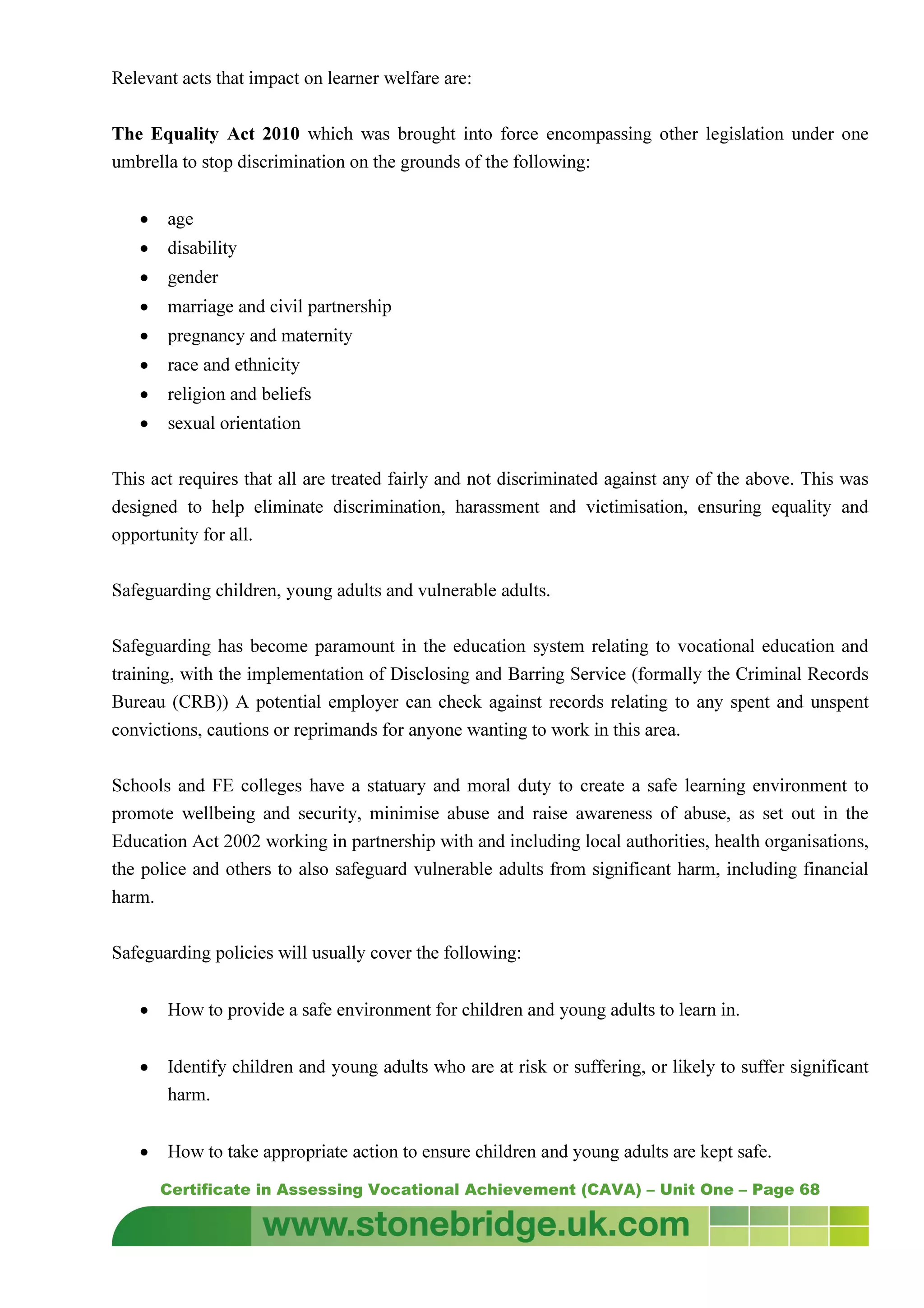 Certificate in Assessing Vocational Achievement (CAVA) – Unit One – Page 68
Relevant acts that impact on learner welfare are:
The Equality Act 2010 which was brought into force encompassing other legislation under one
umbrella to stop discrimination on the grounds of the following:
• age
• disability
• gender
• marriage and civil partnership
• pregnancy and maternity
• race and ethnicity
• religion and beliefs
• sexual orientation
This act requires that all are treated fairly and not discriminated against any of the above. This was
designed to help eliminate discrimination, harassment and victimisation, ensuring equality and
opportunity for all.
Safeguarding children, young adults and vulnerable adults.
Safeguarding has become paramount in the education system relating to vocational education and
training, with the implementation of Disclosing and Barring Service (formally the Criminal Records
Bureau (CRB)) A potential employer can check against records relating to any spent and unspent
convictions, cautions or reprimands for anyone wanting to work in this area.
Schools and FE colleges have a statuary and moral duty to create a safe learning environment to
promote wellbeing and security, minimise abuse and raise awareness of abuse, as set out in the
Education Act 2002 working in partnership with and including local authorities, health organisations,
the police and others to also safeguard vulnerable adults from significant harm, including financial
harm.
Safeguarding policies will usually cover the following:
• How to provide a safe environment for children and young adults to learn in.
• Identify children and young adults who are at risk or suffering, or likely to suffer significant
harm.
• How to take appropriate action to ensure children and young adults are kept safe.
 