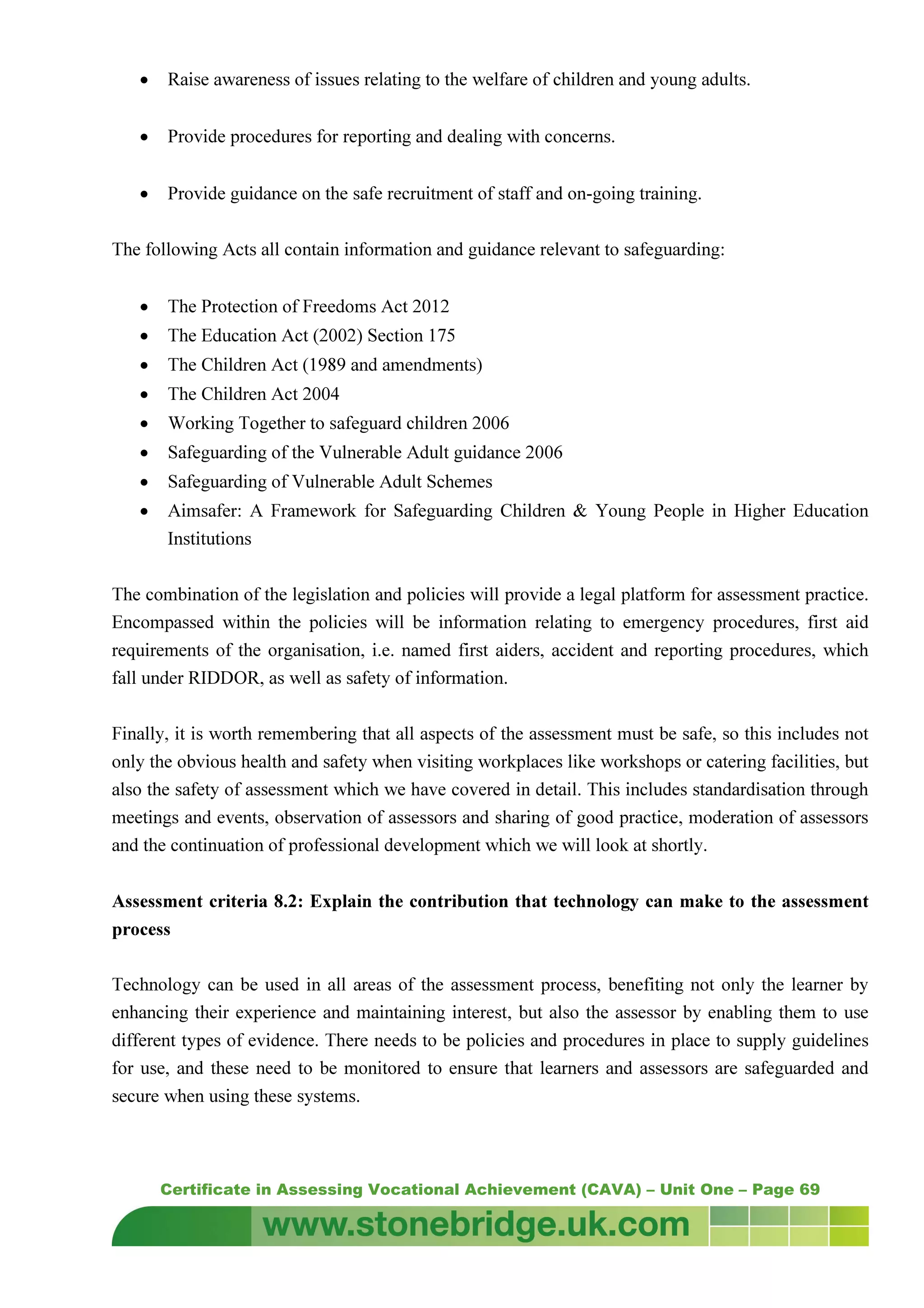 Certificate in Assessing Vocational Achievement (CAVA) – Unit One – Page 69
• Raise awareness of issues relating to the welfare of children and young adults.
• Provide procedures for reporting and dealing with concerns.
• Provide guidance on the safe recruitment of staff and on-going training.
The following Acts all contain information and guidance relevant to safeguarding:
• The Protection of Freedoms Act 2012
• The Education Act (2002) Section 175
• The Children Act (1989 and amendments)
• The Children Act 2004
• Working Together to safeguard children 2006
• Safeguarding of the Vulnerable Adult guidance 2006
• Safeguarding of Vulnerable Adult Schemes
• Aimsafer: A Framework for Safeguarding Children & Young People in Higher Education
Institutions
The combination of the legislation and policies will provide a legal platform for assessment practice.
Encompassed within the policies will be information relating to emergency procedures, first aid
requirements of the organisation, i.e. named first aiders, accident and reporting procedures, which
fall under RIDDOR, as well as safety of information.
Finally, it is worth remembering that all aspects of the assessment must be safe, so this includes not
only the obvious health and safety when visiting workplaces like workshops or catering facilities, but
also the safety of assessment which we have covered in detail. This includes standardisation through
meetings and events, observation of assessors and sharing of good practice, moderation of assessors
and the continuation of professional development which we will look at shortly.
Assessment criteria 8.2: Explain the contribution that technology can make to the assessment
process
Technology can be used in all areas of the assessment process, benefiting not only the learner by
enhancing their experience and maintaining interest, but also the assessor by enabling them to use
different types of evidence. There needs to be policies and procedures in place to supply guidelines
for use, and these need to be monitored to ensure that learners and assessors are safeguarded and
secure when using these systems.
 