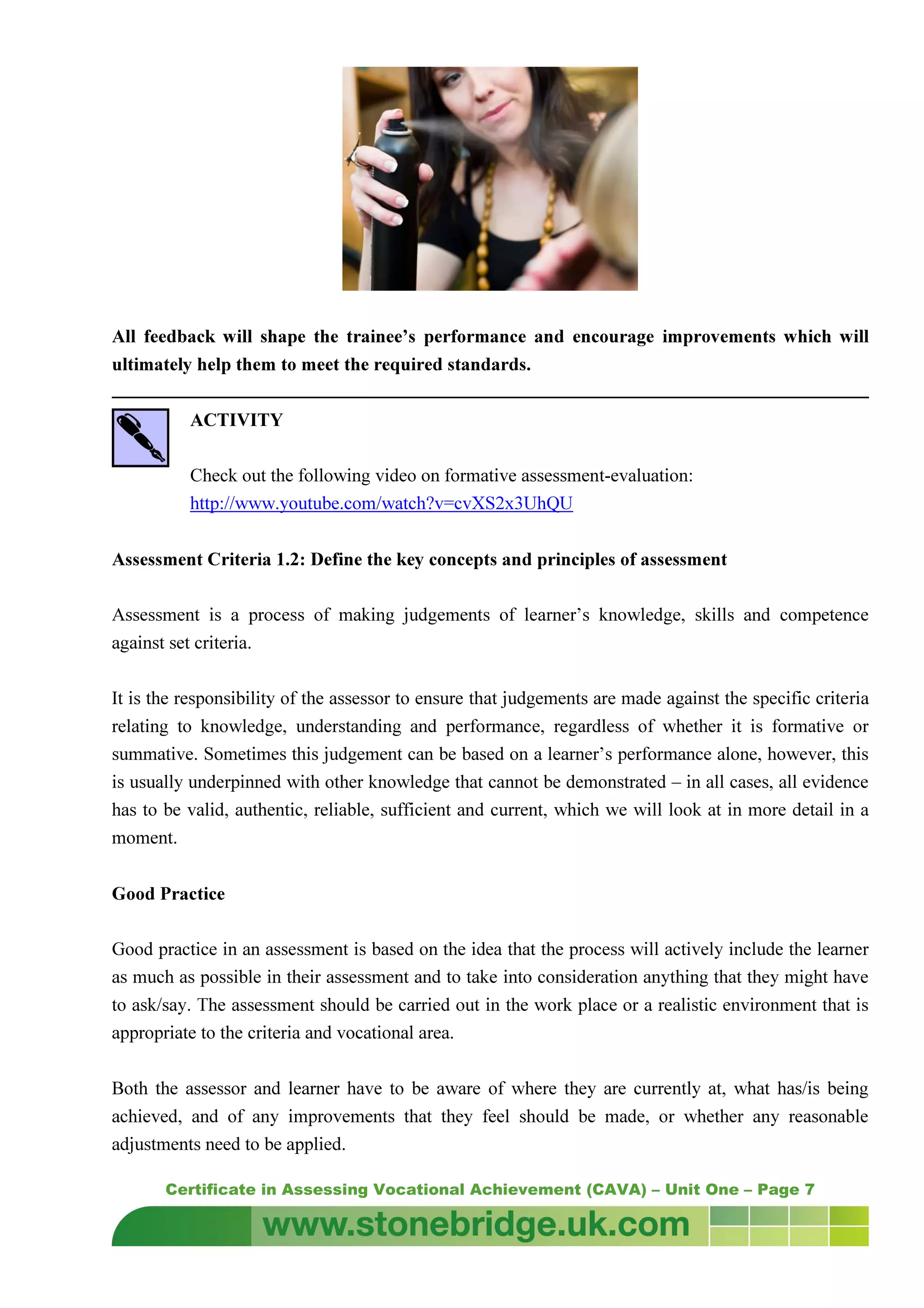 Certificate in Assessing Vocational Achievement (CAVA) – Unit One – Page 7
All feedback will shape the trainee’s performance and encourage improvements which will
ultimately help them to meet the required standards.
ACTIVITY
Check out the following video on formative assessment-evaluation:
http://www.youtube.com/watch?v=cvXS2x3UhQU
Assessment Criteria 1.2: Define the key concepts and principles of assessment
Assessment is a process of making judgements of learner’s knowledge, skills and competence
against set criteria.
It is the responsibility of the assessor to ensure that judgements are made against the specific criteria
relating to knowledge, understanding and performance, regardless of whether it is formative or
summative. Sometimes this judgement can be based on a learner’s performance alone, however, this
is usually underpinned with other knowledge that cannot be demonstrated – in all cases, all evidence
has to be valid, authentic, reliable, sufficient and current, which we will look at in more detail in a
moment.
Good Practice
Good practice in an assessment is based on the idea that the process will actively include the learner
as much as possible in their assessment and to take into consideration anything that they might have
to ask/say. The assessment should be carried out in the work place or a realistic environment that is
appropriate to the criteria and vocational area.
Both the assessor and learner have to be aware of where they are currently at, what has/is being
achieved, and of any improvements that they feel should be made, or whether any reasonable
adjustments need to be applied.
 