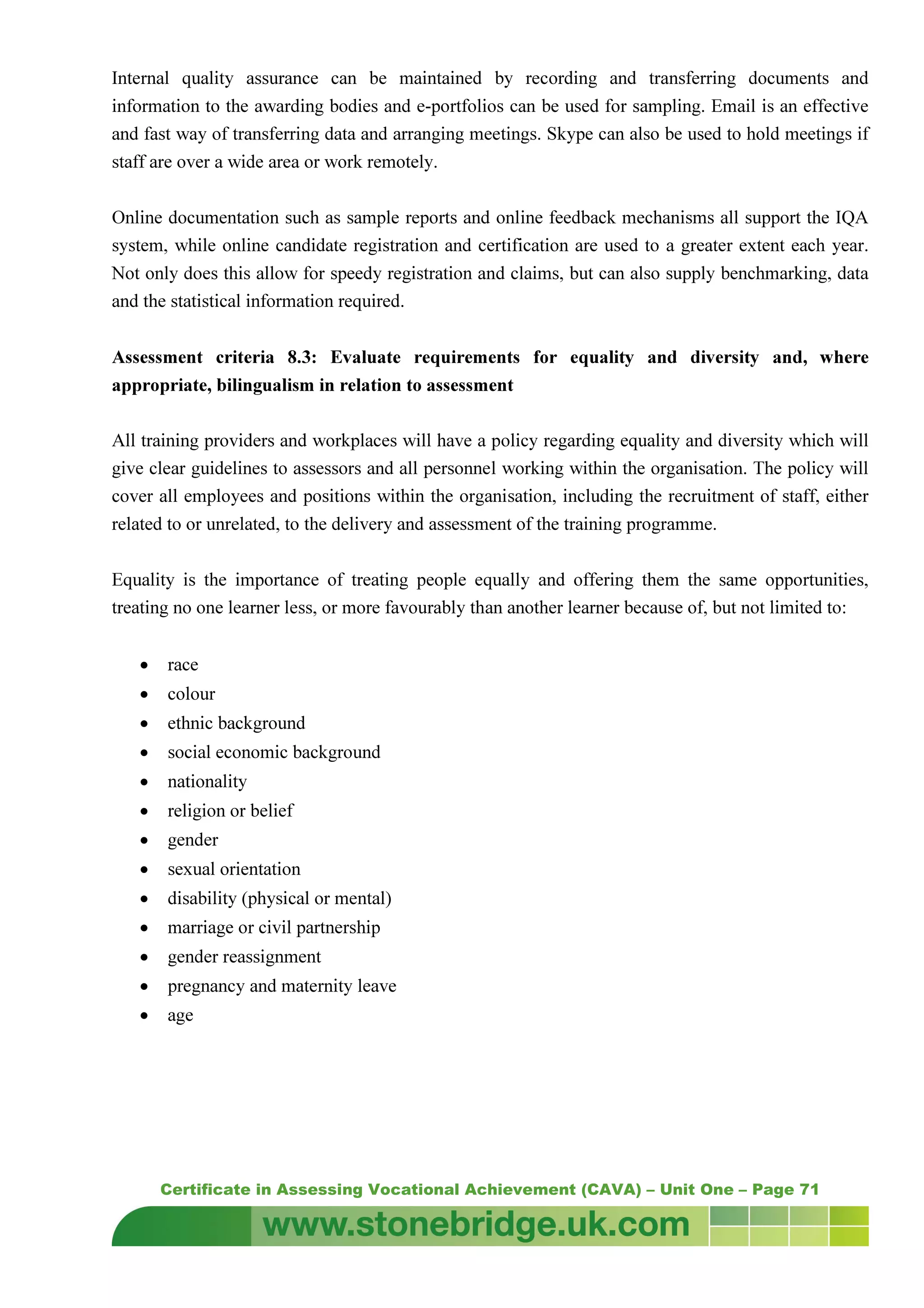 Certificate in Assessing Vocational Achievement (CAVA) – Unit One – Page 71
Internal quality assurance can be maintained by recording and transferring documents and
information to the awarding bodies and e-portfolios can be used for sampling. Email is an effective
and fast way of transferring data and arranging meetings. Skype can also be used to hold meetings if
staff are over a wide area or work remotely.
Online documentation such as sample reports and online feedback mechanisms all support the IQA
system, while online candidate registration and certification are used to a greater extent each year.
Not only does this allow for speedy registration and claims, but can also supply benchmarking, data
and the statistical information required.
Assessment criteria 8.3: Evaluate requirements for equality and diversity and, where
appropriate, bilingualism in relation to assessment
All training providers and workplaces will have a policy regarding equality and diversity which will
give clear guidelines to assessors and all personnel working within the organisation. The policy will
cover all employees and positions within the organisation, including the recruitment of staff, either
related to or unrelated, to the delivery and assessment of the training programme.
Equality is the importance of treating people equally and offering them the same opportunities,
treating no one learner less, or more favourably than another learner because of, but not limited to:
• race
• colour
• ethnic background
• social economic background
• nationality
• religion or belief
• gender
• sexual orientation
• disability (physical or mental)
• marriage or civil partnership
• gender reassignment
• pregnancy and maternity leave
• age
 