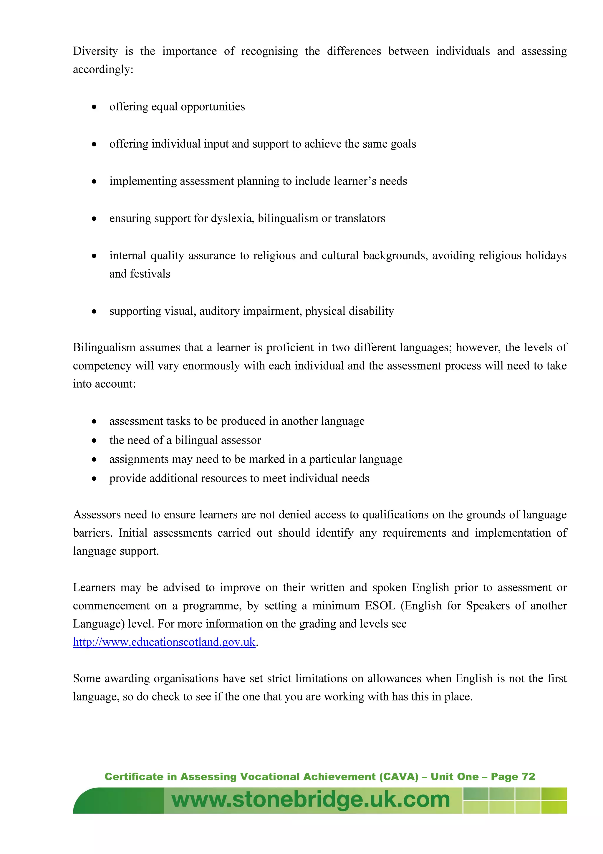 Certificate in Assessing Vocational Achievement (CAVA) – Unit One – Page 72
Diversity is the importance of recognising the differences between individuals and assessing
accordingly:
• offering equal opportunities
• offering individual input and support to achieve the same goals
• implementing assessment planning to include learner’s needs
• ensuring support for dyslexia, bilingualism or translators
• internal quality assurance to religious and cultural backgrounds, avoiding religious holidays
and festivals
• supporting visual, auditory impairment, physical disability
Bilingualism assumes that a learner is proficient in two different languages; however, the levels of
competency will vary enormously with each individual and the assessment process will need to take
into account:
• assessment tasks to be produced in another language
• the need of a bilingual assessor
• assignments may need to be marked in a particular language
• provide additional resources to meet individual needs
Assessors need to ensure learners are not denied access to qualifications on the grounds of language
barriers. Initial assessments carried out should identify any requirements and implementation of
language support.
Learners may be advised to improve on their written and spoken English prior to assessment or
commencement on a programme, by setting a minimum ESOL (English for Speakers of another
Language) level. For more information on the grading and levels see
http://www.educationscotland.gov.uk.
Some awarding organisations have set strict limitations on allowances when English is not the first
language, so do check to see if the one that you are working with has this in place.
 