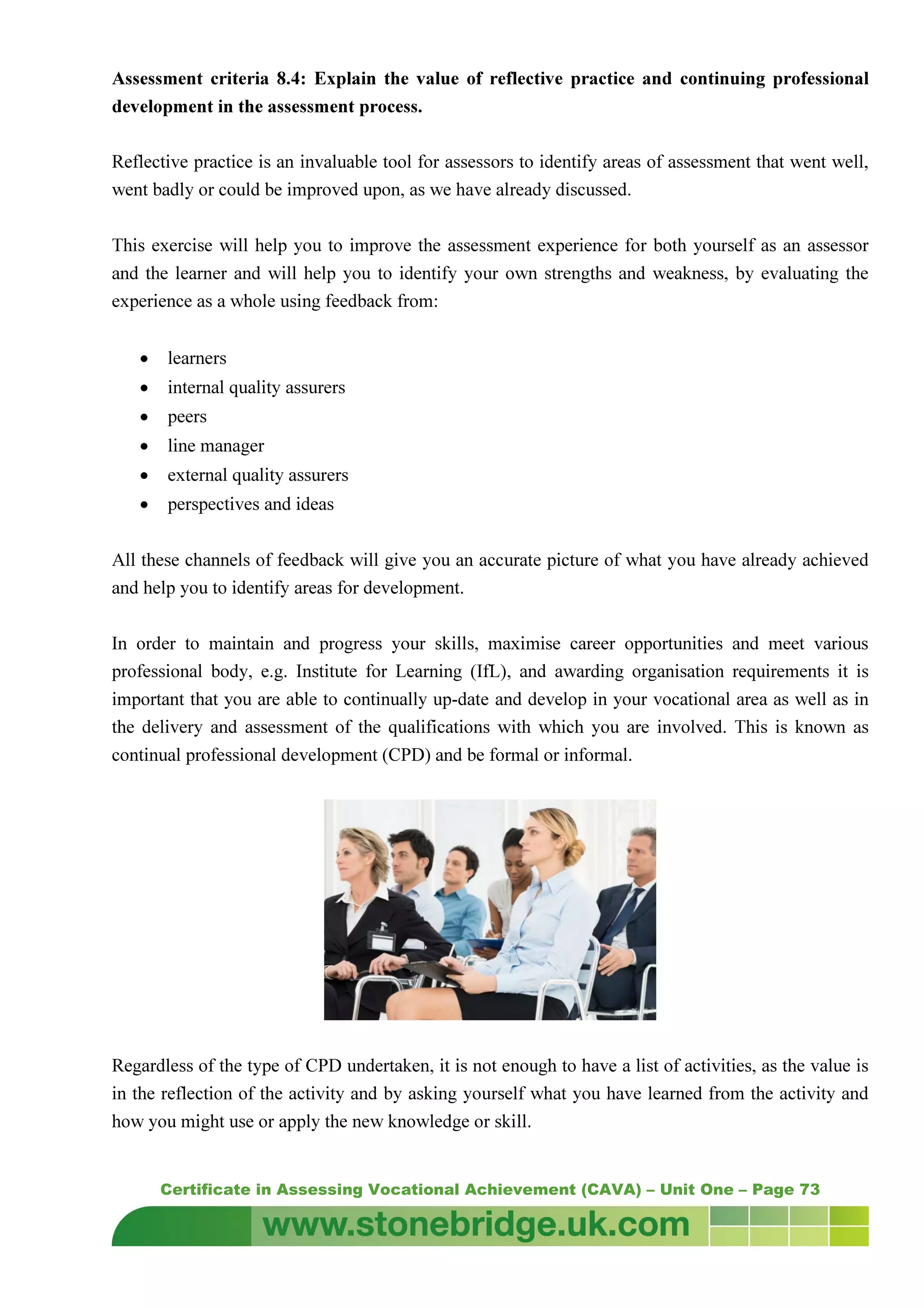 Certificate in Assessing Vocational Achievement (CAVA) – Unit One – Page 73
Assessment criteria 8.4: Explain the value of reflective practice and continuing professional
development in the assessment process.
Reflective practice is an invaluable tool for assessors to identify areas of assessment that went well,
went badly or could be improved upon, as we have already discussed.
This exercise will help you to improve the assessment experience for both yourself as an assessor
and the learner and will help you to identify your own strengths and weakness, by evaluating the
experience as a whole using feedback from:
• learners
• internal quality assurers
• peers
• line manager
• external quality assurers
• perspectives and ideas
All these channels of feedback will give you an accurate picture of what you have already achieved
and help you to identify areas for development.
In order to maintain and progress your skills, maximise career opportunities and meet various
professional body, e.g. Institute for Learning (IfL), and awarding organisation requirements it is
important that you are able to continually up-date and develop in your vocational area as well as in
the delivery and assessment of the qualifications with which you are involved. This is known as
continual professional development (CPD) and be formal or informal.
Regardless of the type of CPD undertaken, it is not enough to have a list of activities, as the value is
in the reflection of the activity and by asking yourself what you have learned from the activity and
how you might use or apply the new knowledge or skill.
 
