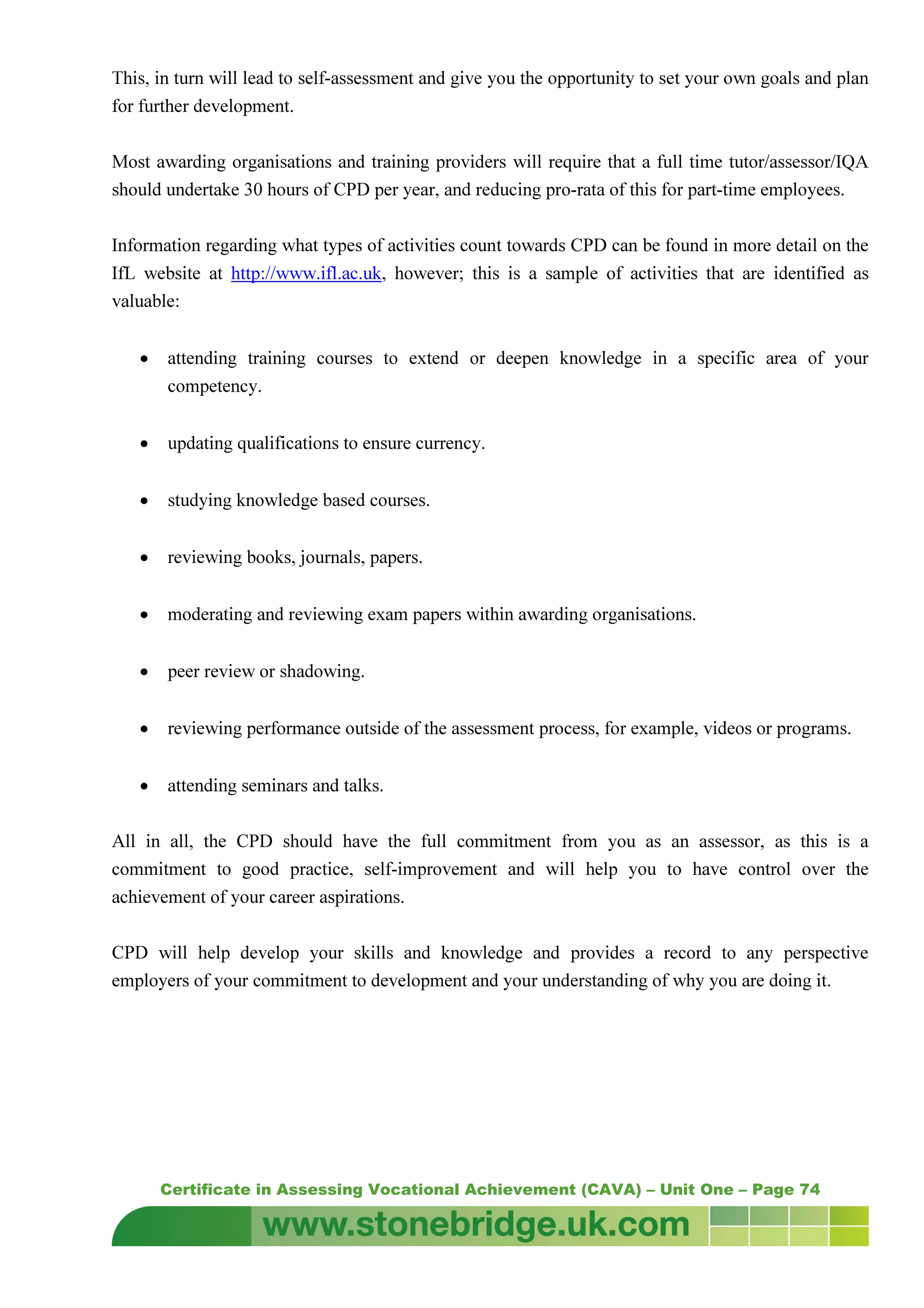 Certificate in Assessing Vocational Achievement (CAVA) – Unit One – Page 74
This, in turn will lead to self-assessment and give you the opportunity to set your own goals and plan
for further development.
Most awarding organisations and training providers will require that a full time tutor/assessor/IQA
should undertake 30 hours of CPD per year, and reducing pro-rata of this for part-time employees.
Information regarding what types of activities count towards CPD can be found in more detail on the
IfL website at http://www.ifl.ac.uk, however; this is a sample of activities that are identified as
valuable:
• attending training courses to extend or deepen knowledge in a specific area of your
competency.
• updating qualifications to ensure currency.
• studying knowledge based courses.
• reviewing books, journals, papers.
• moderating and reviewing exam papers within awarding organisations.
• peer review or shadowing.
• reviewing performance outside of the assessment process, for example, videos or programs.
• attending seminars and talks.
All in all, the CPD should have the full commitment from you as an assessor, as this is a
commitment to good practice, self-improvement and will help you to have control over the
achievement of your career aspirations.
CPD will help develop your skills and knowledge and provides a record to any perspective
employers of your commitment to development and your understanding of why you are doing it.
 