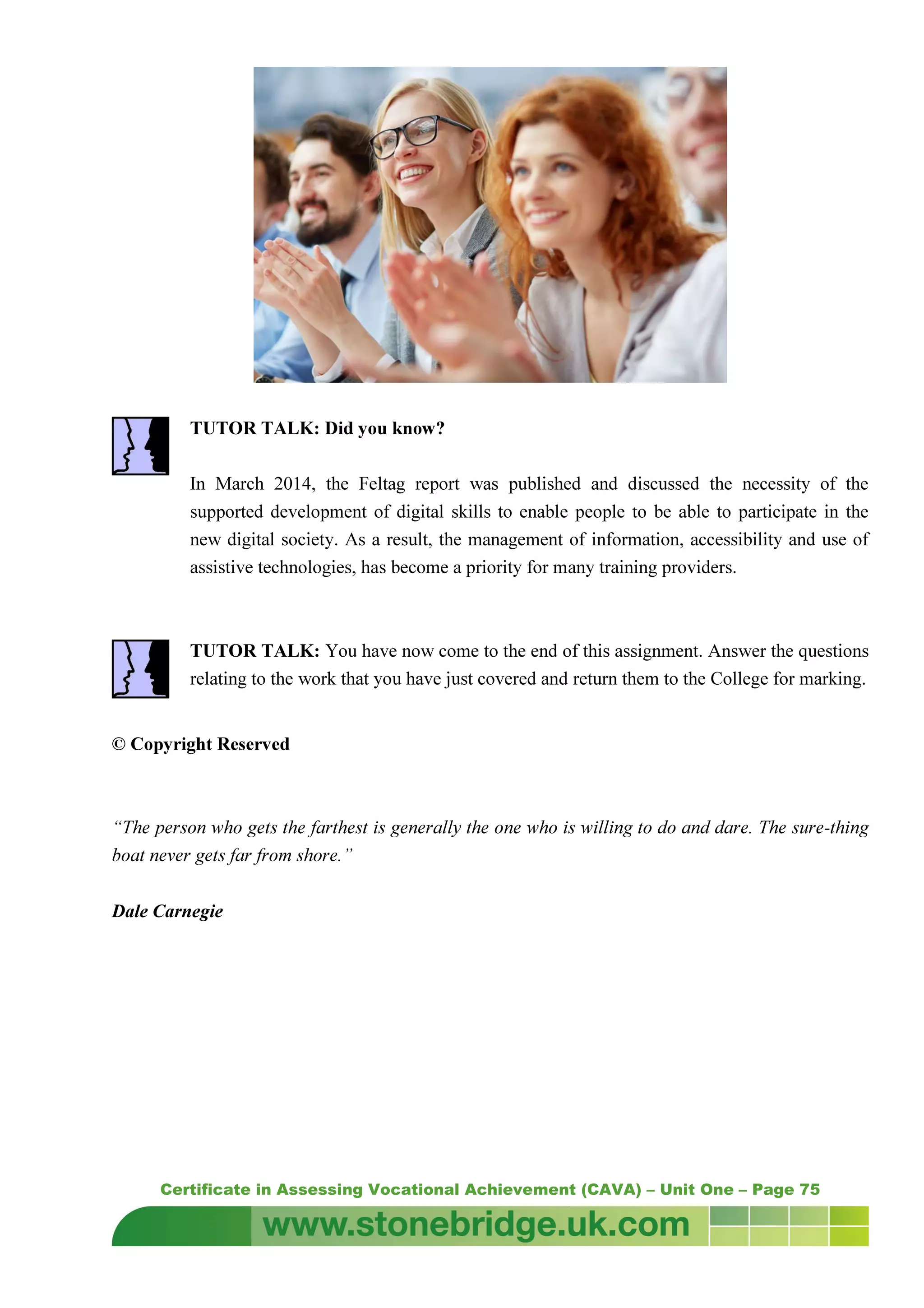 Certificate in Assessing Vocational Achievement (CAVA) – Unit One – Page 75
TUTOR TALK: Did you know?
In March 2014, the Feltag report was published and discussed the necessity of the
supported development of digital skills to enable people to be able to participate in the
new digital society. As a result, the management of information, accessibility and use of
assistive technologies, has become a priority for many training providers.
TUTOR TALK: You have now come to the end of this assignment. Answer the questions
relating to the work that you have just covered and return them to the College for marking.
© Copyright Reserved
“The person who gets the farthest is generally the one who is willing to do and dare. The sure-thing
boat never gets far from shore.”
Dale Carnegie
 