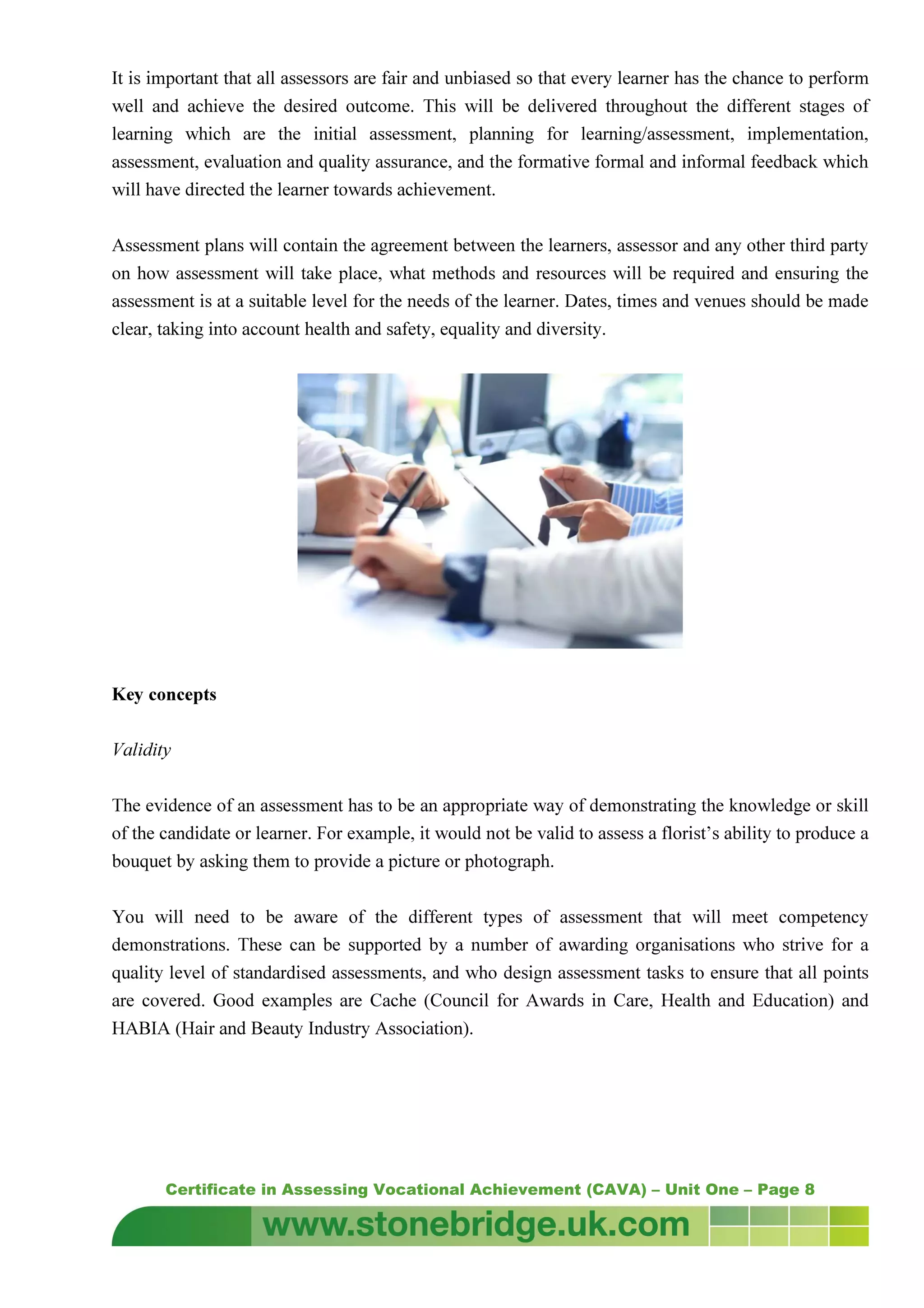 Certificate in Assessing Vocational Achievement (CAVA) – Unit One – Page 8
It is important that all assessors are fair and unbiased so that every learner has the chance to perform
well and achieve the desired outcome. This will be delivered throughout the different stages of
learning which are the initial assessment, planning for learning/assessment, implementation,
assessment, evaluation and quality assurance, and the formative formal and informal feedback which
will have directed the learner towards achievement.
Assessment plans will contain the agreement between the learners, assessor and any other third party
on how assessment will take place, what methods and resources will be required and ensuring the
assessment is at a suitable level for the needs of the learner. Dates, times and venues should be made
clear, taking into account health and safety, equality and diversity.
Key concepts
Validity
The evidence of an assessment has to be an appropriate way of demonstrating the knowledge or skill
of the candidate or learner. For example, it would not be valid to assess a florist’s ability to produce a
bouquet by asking them to provide a picture or photograph.
You will need to be aware of the different types of assessment that will meet competency
demonstrations. These can be supported by a number of awarding organisations who strive for a
quality level of standardised assessments, and who design assessment tasks to ensure that all points
are covered. Good examples are Cache (Council for Awards in Care, Health and Education) and
HABIA (Hair and Beauty Industry Association).
 