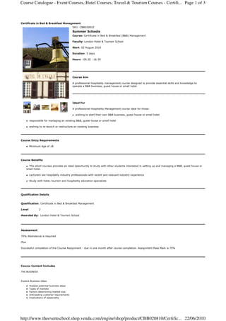 Course Catalogue - Event Courses, Hotel Courses, Travel & Tourism Courses - Certifi... Page 1 of 3



Certificate in Bed & Breakfast Managament
                                              SKU: CBB020810
                                              Summer Schools
                                              Course: Certificate in Bed & Breakfast (B&B) Management

                                              Faculty: London Hotel & Tourism School

                                              Start: 02 August 2010

                                              Duration: 5 days

                                              Hours : 09.30 - 16.30




                                              Course Aim

                                              A professional hospitality management course designed to provide essential skills and knowledge to
                                              operate a B&B business, guest house or small hotel.




                                              Ideal For

                                              A professional Hospitality Management course ideal for those:

                                                wishing to start their own B&B business, guest house or small hotel

         responsible for managing an existing B&B, guest house or small hotel

         wishing to re-launch or restructure an existing business




Course Entry Requirements

         Minimum Age of 18




Course Benefits

         This short courses provides an ideal opportunity to study with other students interested in setting up and managing a B&B, guest house or
       small hotel.

         Lecturers are hospitality industry professionals with recent and relevant industry experience

         Study with hotel, tourism and hospitality education specialists




Qualification Details


Qualification: Certificate in Bed & Breakfast Management

Level:           2

Awarded By: London Hotel & Tourism School




Assessment

70% Attendance is required

Plus

Successful completion of the Course Assignment - due in one month after course completion. Assignment Pass Mark is 70%




Course Content Includes

THE BUSINESS



Explore Business Ideas

         Analyse potential business ideas
         Types of markets
         Factors determining market size
         Anticipating customer requirements
         Implications of seasonality




http://www.theeventschool.shop.venda.com/engine/shop/product/CBB020810/Certific... 22/06/2010
 