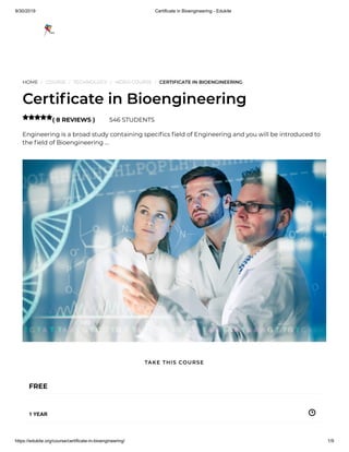 9/30/2019 Certificate in Bioengineering - Edukite
https://edukite.org/course/certificate-in-bioengineering/ 1/9
HOME / COURSE / TECHNOLOGY / VIDEO COURSE / CERTIFICATE IN BIOENGINEERING
Certi cate in Bioengineering
( 8 REVIEWS ) 546 STUDENTS
Engineering is a broad study containing speci cs eld of Engineering and you will be introduced to
the eld of Bioengineering …

FREE
1 YEAR
TAKE THIS COURSE
 
