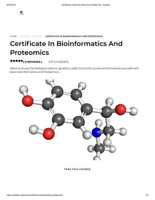 9/30/2019 Certificate In Bioinformatics And Proteomics - Edukite
https://edukite.org/course/certificate-bioinformatics-proteomics/ 1/8
HOME / COURSE / SCIENCE / CERTIFICATE IN BIOINFORMATICS AND PROTEOMICS
Certi cate In Bioinformatics And
Proteomics
( 9 REVIEWS ) 477 STUDENTS
Want to study the biological data or genetics code? Enrol the course and familiarise yourself with
basic bioinformatics and Proteomics …

TAKE THIS COURSE
 