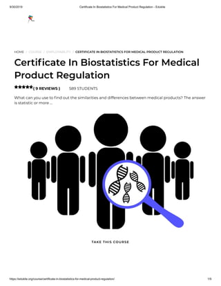 9/30/2019 Certificate In Biostatistics For Medical Product Regulation - Edukite
https://edukite.org/course/certificate-in-biostatistics-for-medical-product-regulation/ 1/9
HOME / COURSE / EMPLOYABILITY / CERTIFICATE IN BIOSTATISTICS FOR MEDICAL PRODUCT REGULATION
Certi cate In Biostatistics For Medical
Product Regulation
( 9 REVIEWS ) 589 STUDENTS
What can you use to nd out the similarities and differences between medical products? The answer
is statistic or more …

TAKE THIS COURSE
 