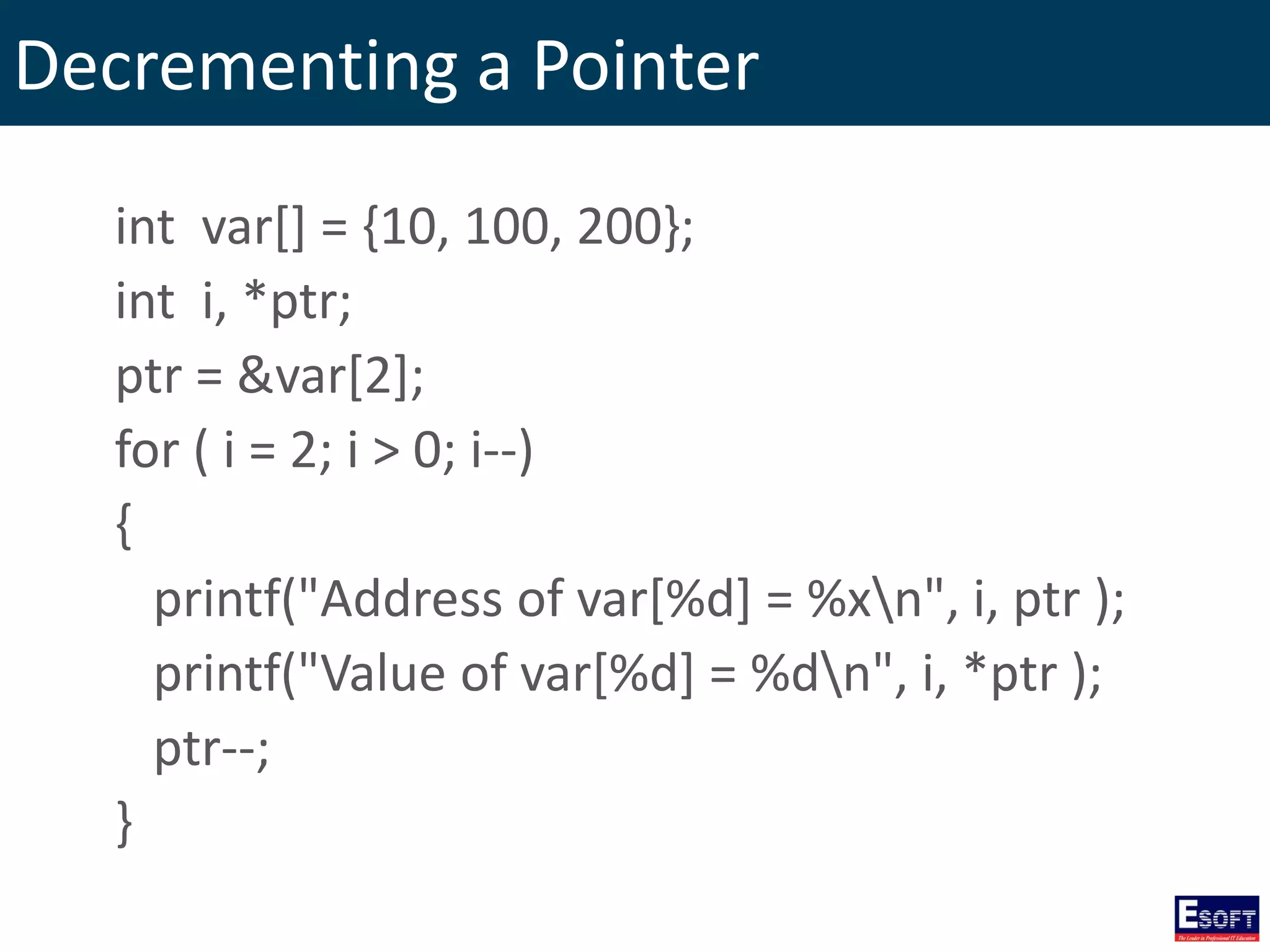 Decrementing a Pointer
int var[] = {10, 100, 200};
int i, *ptr;
ptr = &var[2];
for ( i = 2; i > 0; i--)
{
printf("Address of var[%d] = %xn", i, ptr );
printf("Value of var[%d] = %dn", i, *ptr );
ptr--;
}
 