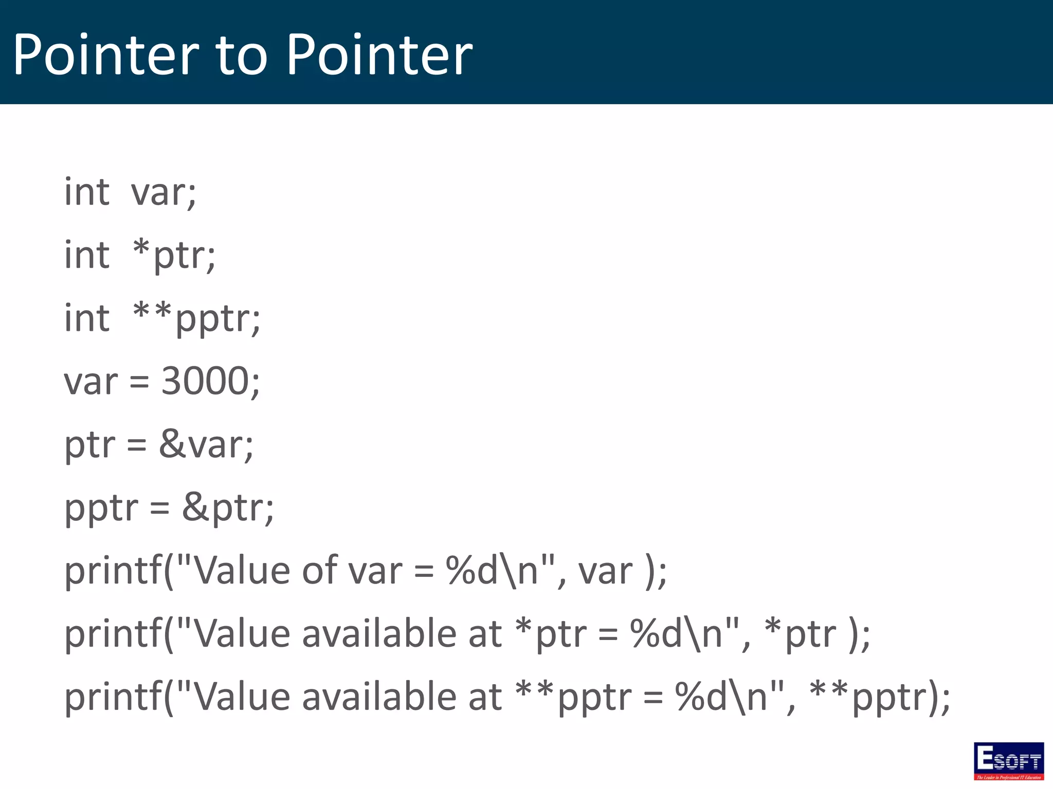 Pointer to Pointer
int var;
int *ptr;
int **pptr;
var = 3000;
ptr = &var;
pptr = &ptr;
printf("Value of var = %dn", var );
printf("Value available at *ptr = %dn", *ptr );
printf("Value available at **pptr = %dn", **pptr);
 