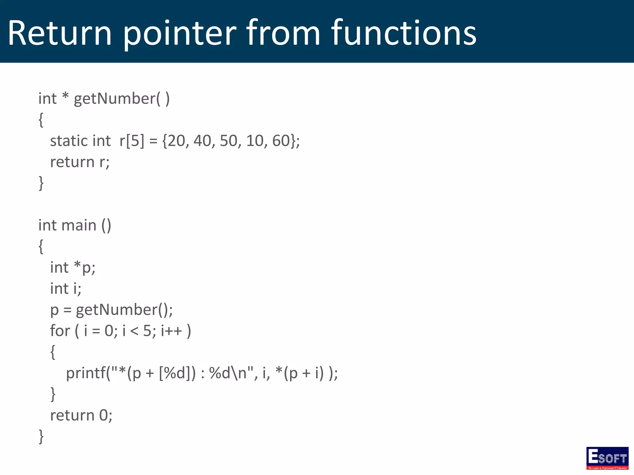 Return pointer from functions
int * getNumber( )
{
static int r[5] = {20, 40, 50, 10, 60};
return r;
}
int main ()
{
int *p;
int i;
p = getNumber();
for ( i = 0; i < 5; i++ )
{
printf("*(p + [%d]) : %dn", i, *(p + i) );
}
return 0;
}
 