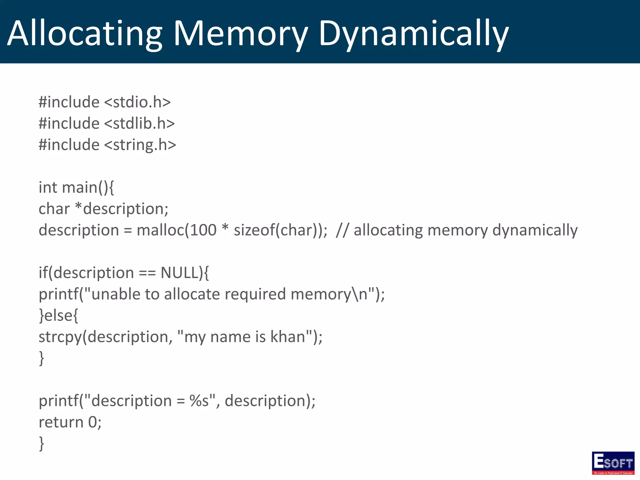 Allocating Memory Dynamically
#include <stdio.h>
#include <stdlib.h>
#include <string.h>
int main(){
char *description;
description = malloc(100 * sizeof(char)); // allocating memory dynamically
if(description == NULL){
printf("unable to allocate required memoryn");
}else{
strcpy(description, "my name is khan");
}
printf("description = %s", description);
return 0;
}
 