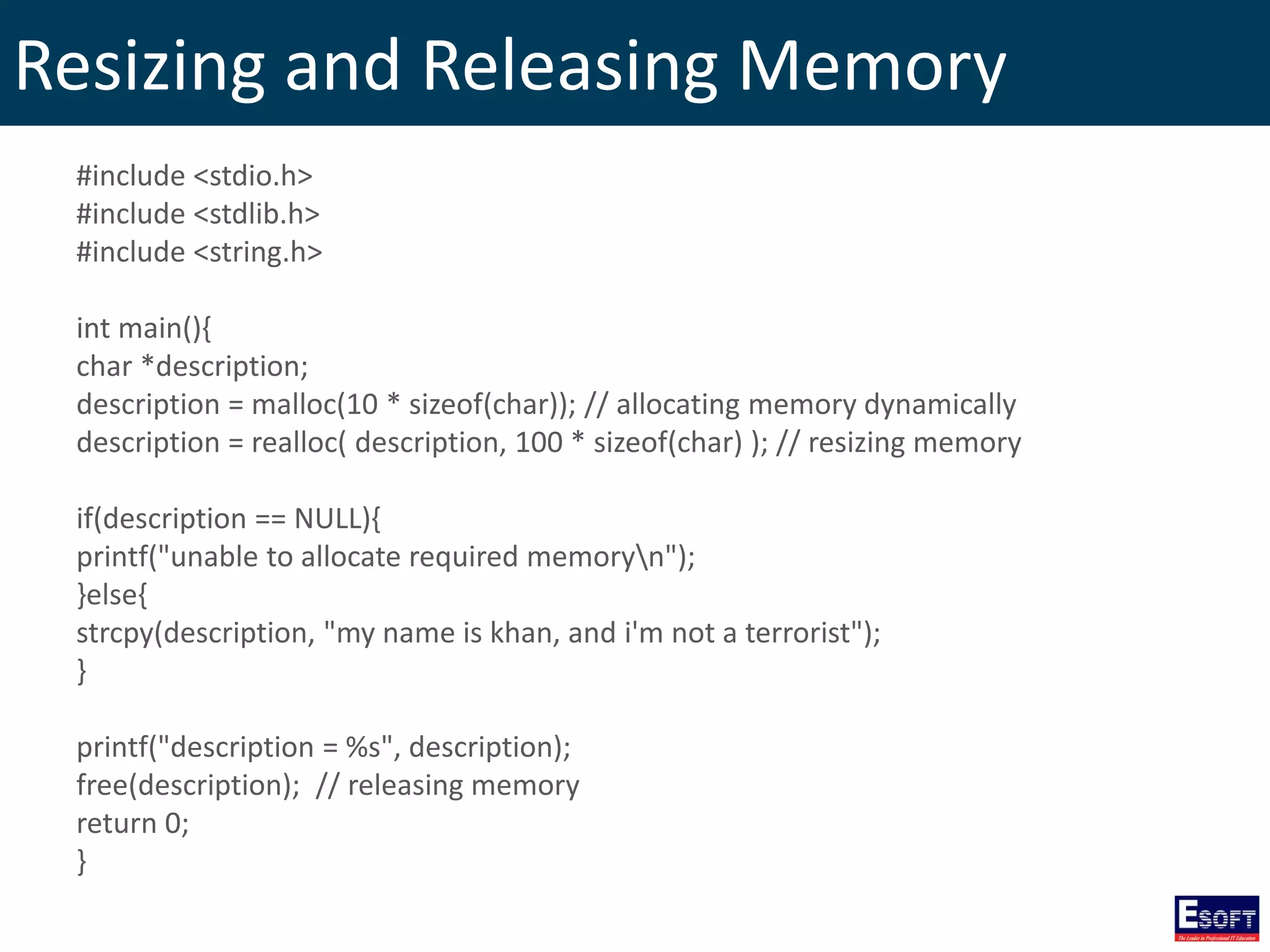 Resizing and Releasing Memory
#include <stdio.h>
#include <stdlib.h>
#include <string.h>
int main(){
char *description;
description = malloc(10 * sizeof(char)); // allocating memory dynamically
description = realloc( description, 100 * sizeof(char) ); // resizing memory
if(description == NULL){
printf("unable to allocate required memoryn");
}else{
strcpy(description, "my name is khan, and i'm not a terrorist");
}
printf("description = %s", description);
free(description); // releasing memory
return 0;
}
 