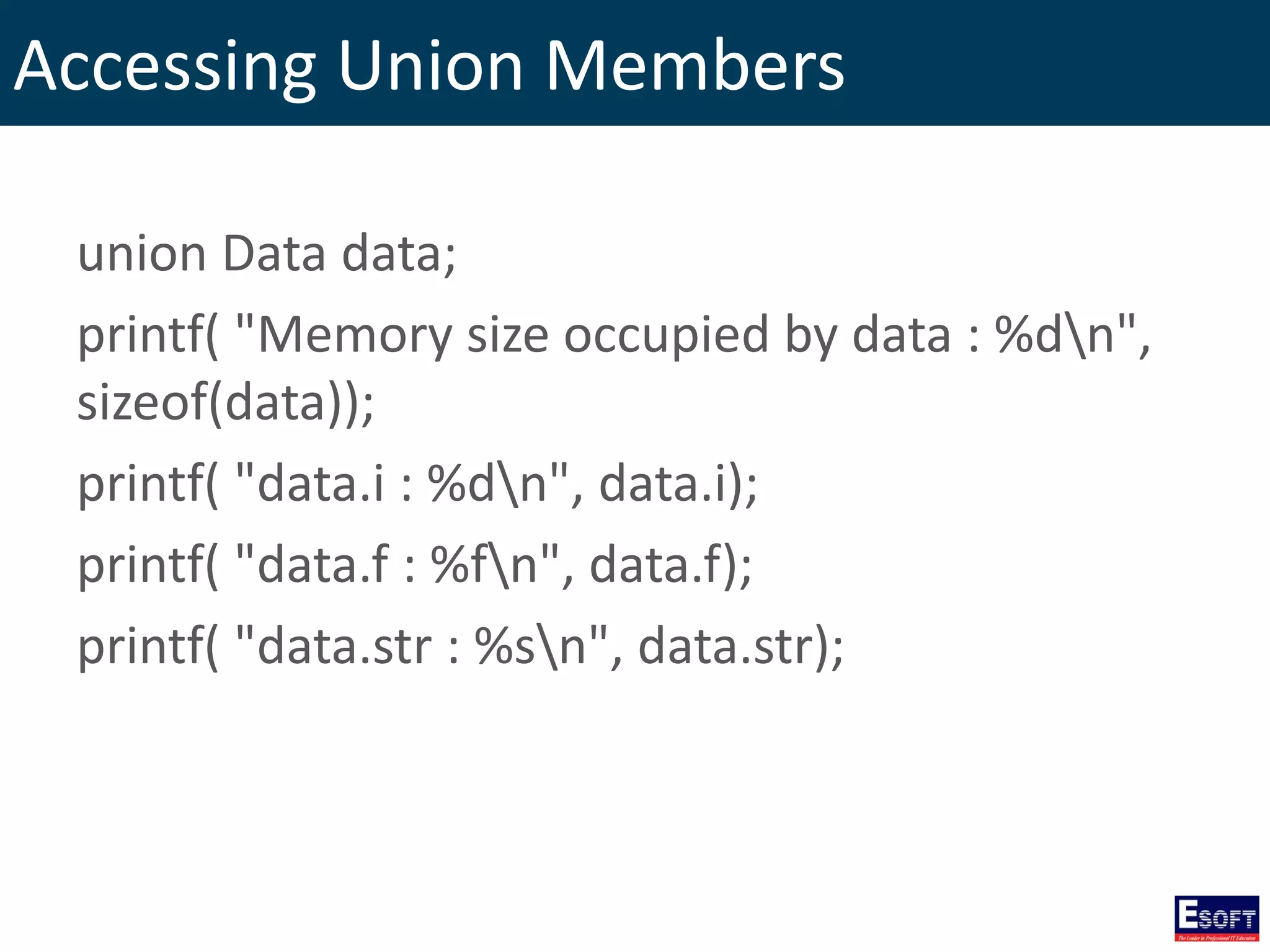 Accessing Union Members
union Data data;
printf( "Memory size occupied by data : %dn",
sizeof(data));
printf( "data.i : %dn", data.i);
printf( "data.f : %fn", data.f);
printf( "data.str : %sn", data.str);
 