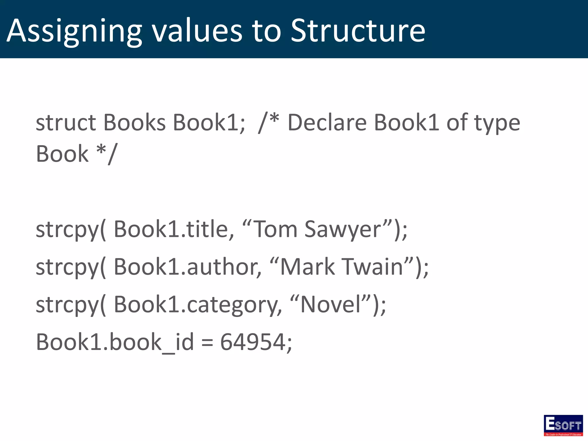 Assigning values to Structure
struct Books Book1; /* Declare Book1 of type
Book */
strcpy( Book1.title, “Tom Sawyer”);
strcpy( Book1.author, “Mark Twain”);
strcpy( Book1.category, “Novel”);
Book1.book_id = 64954;
 
