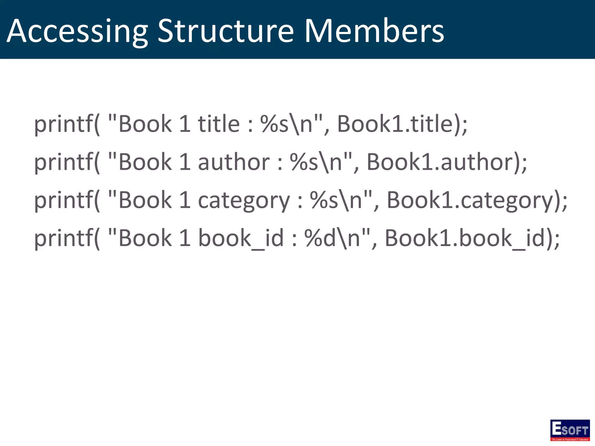 Accessing Structure Members
printf( "Book 1 title : %sn", Book1.title);
printf( "Book 1 author : %sn", Book1.author);
printf( "Book 1 category : %sn", Book1.category);
printf( "Book 1 book_id : %dn", Book1.book_id);
 