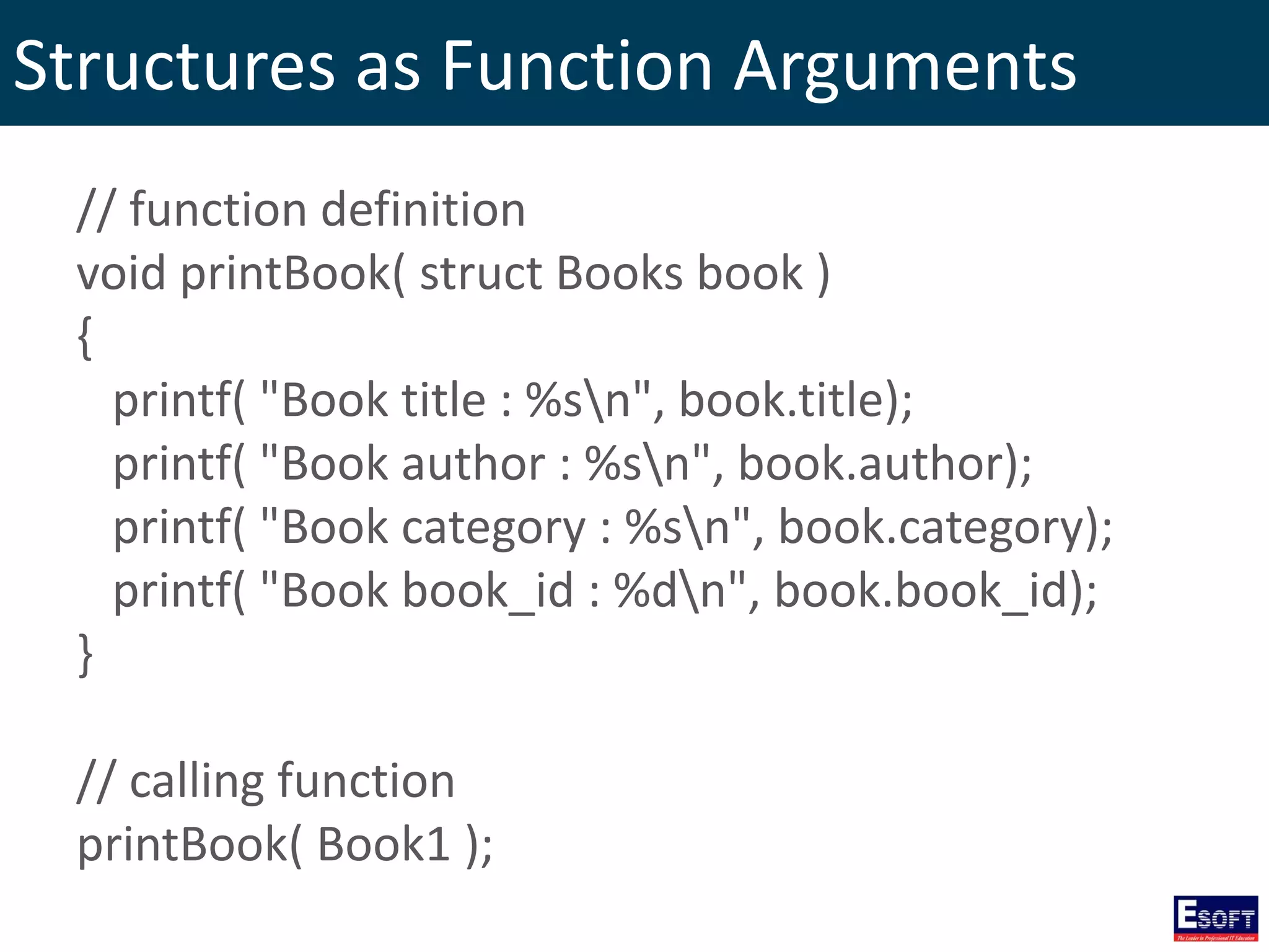 Structures as Function Arguments
// function definition
void printBook( struct Books book )
{
printf( "Book title : %sn", book.title);
printf( "Book author : %sn", book.author);
printf( "Book category : %sn", book.category);
printf( "Book book_id : %dn", book.book_id);
}
// calling function
printBook( Book1 );
 