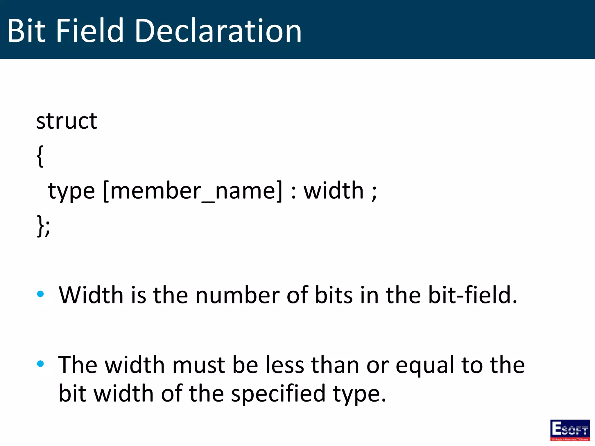 Bit Field Declaration
struct
{
type [member_name] : width ;
};
• Width is the number of bits in the bit-field.
• The width must be less than or equal to the
bit width of the specified type.
 