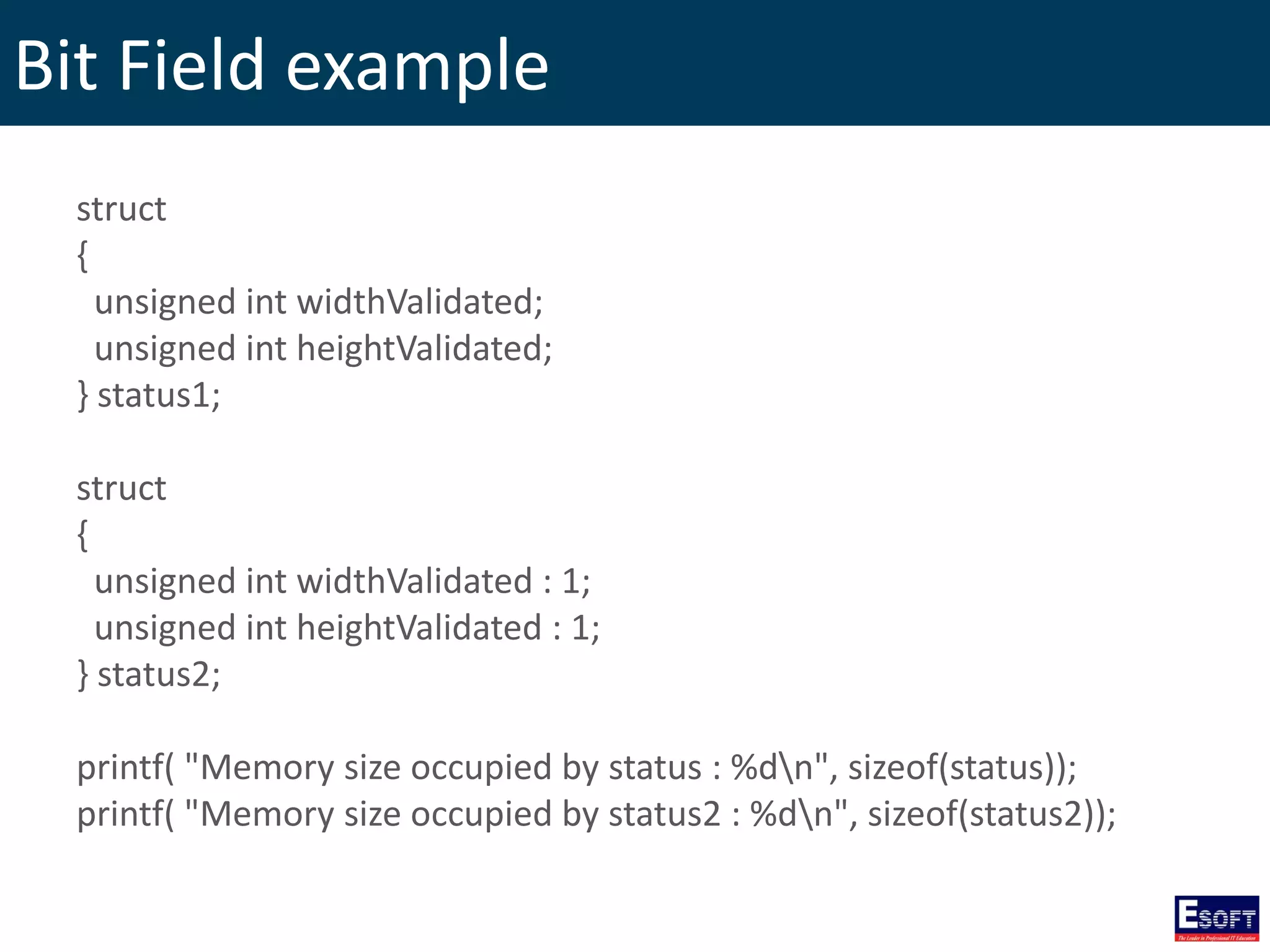Bit Field example
struct
{
unsigned int widthValidated;
unsigned int heightValidated;
} status1;
struct
{
unsigned int widthValidated : 1;
unsigned int heightValidated : 1;
} status2;
printf( "Memory size occupied by status : %dn", sizeof(status));
printf( "Memory size occupied by status2 : %dn", sizeof(status2));
 