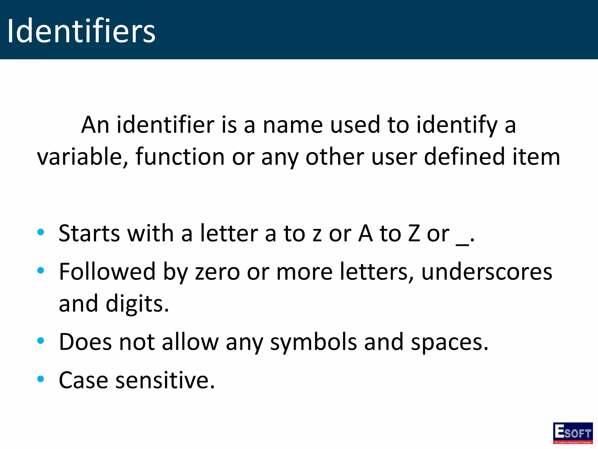 Identifiers
An identifier is a name used to identify a
variable, function or any other user defined item
• Starts with a letter a to z or A to Z or _.
• Followed by zero or more letters, underscores
and digits.
• Does not allow any symbols and spaces.
• Case sensitive.
 
