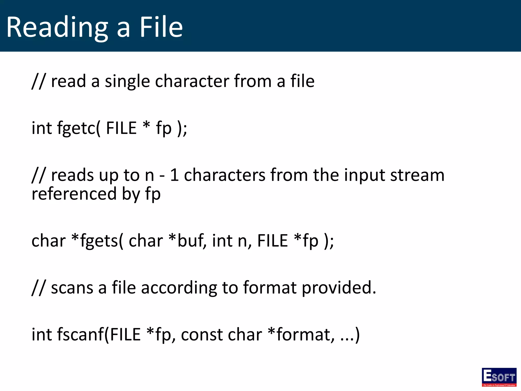 Reading a File
// read a single character from a file
int fgetc( FILE * fp );
// reads up to n - 1 characters from the input stream
referenced by fp
char *fgets( char *buf, int n, FILE *fp );
// scans a file according to format provided.
int fscanf(FILE *fp, const char *format, ...)
 