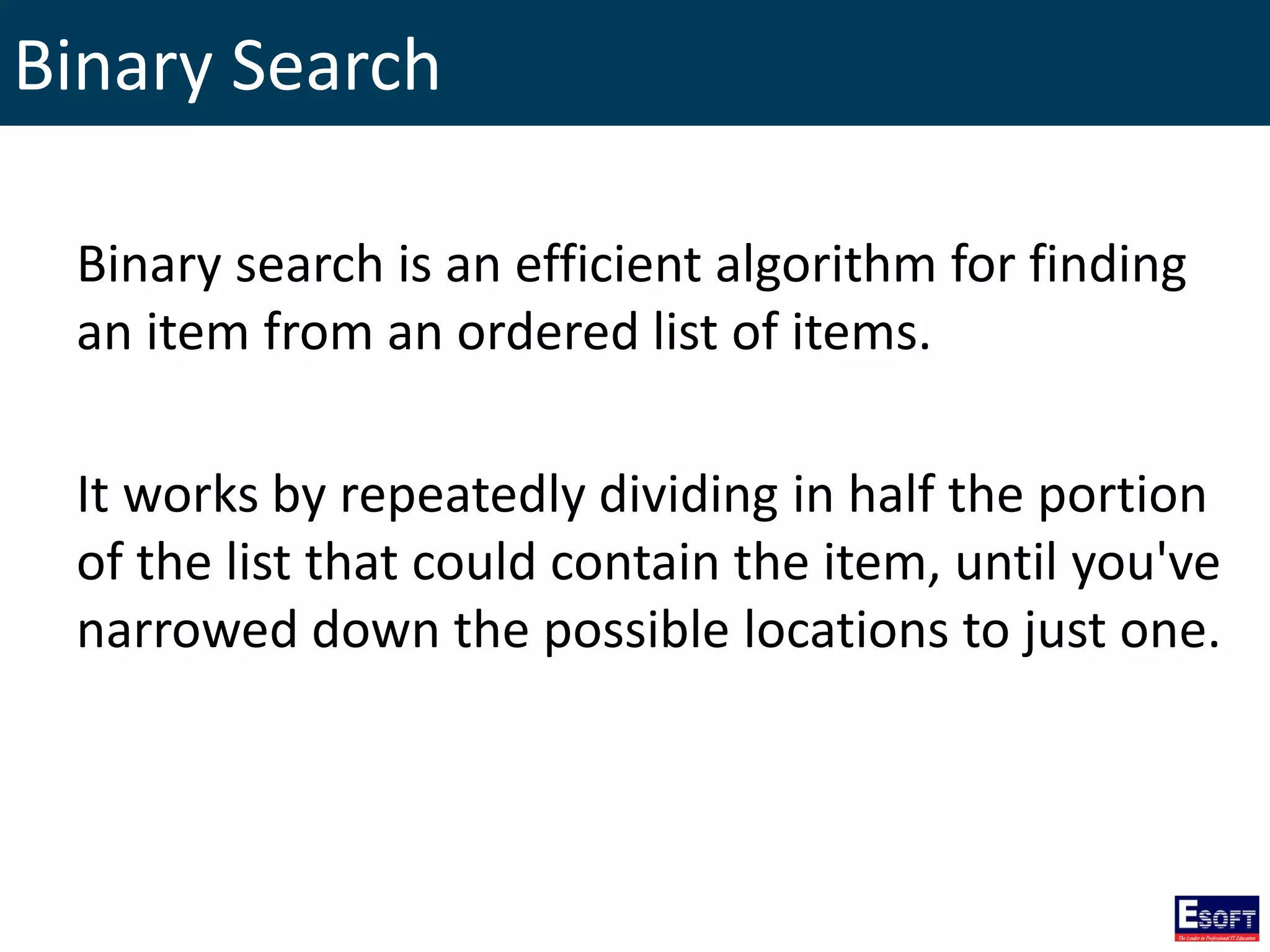 Binary Search
Binary search is an efficient algorithm for finding
an item from an ordered list of items.
It works by repeatedly dividing in half the portion
of the list that could contain the item, until you've
narrowed down the possible locations to just one.
 