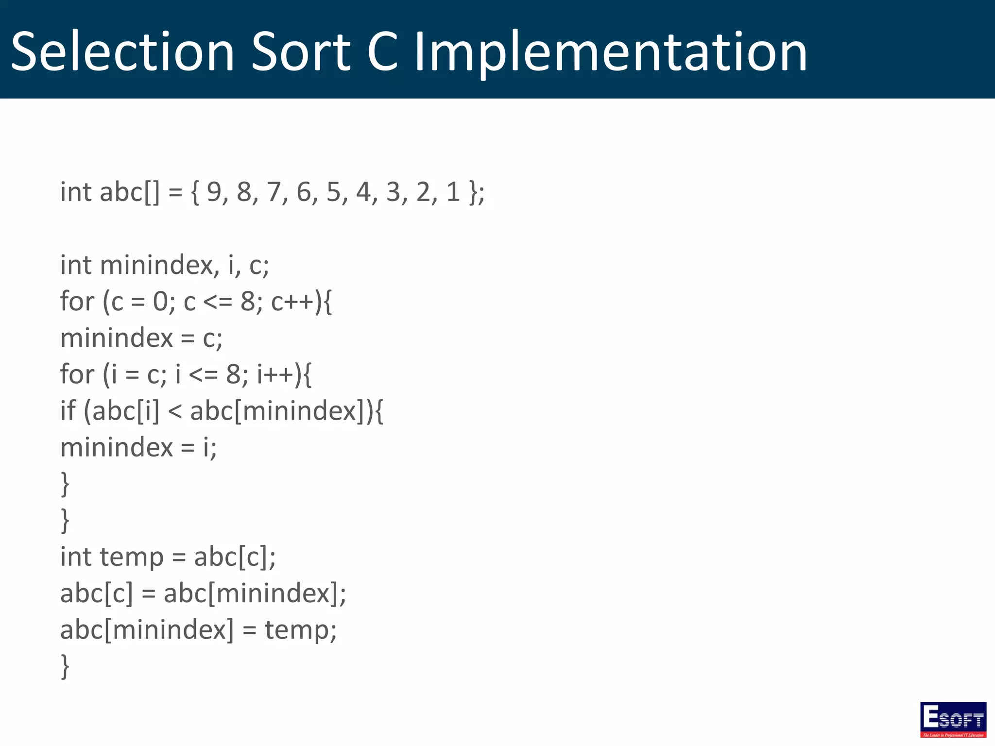 Selection Sort C Implementation
int abc[] = { 9, 8, 7, 6, 5, 4, 3, 2, 1 };
int minindex, i, c;
for (c = 0; c <= 8; c++){
minindex = c;
for (i = c; i <= 8; i++){
if (abc[i] < abc[minindex]){
minindex = i;
}
}
int temp = abc[c];
abc[c] = abc[minindex];
abc[minindex] = temp;
}
 