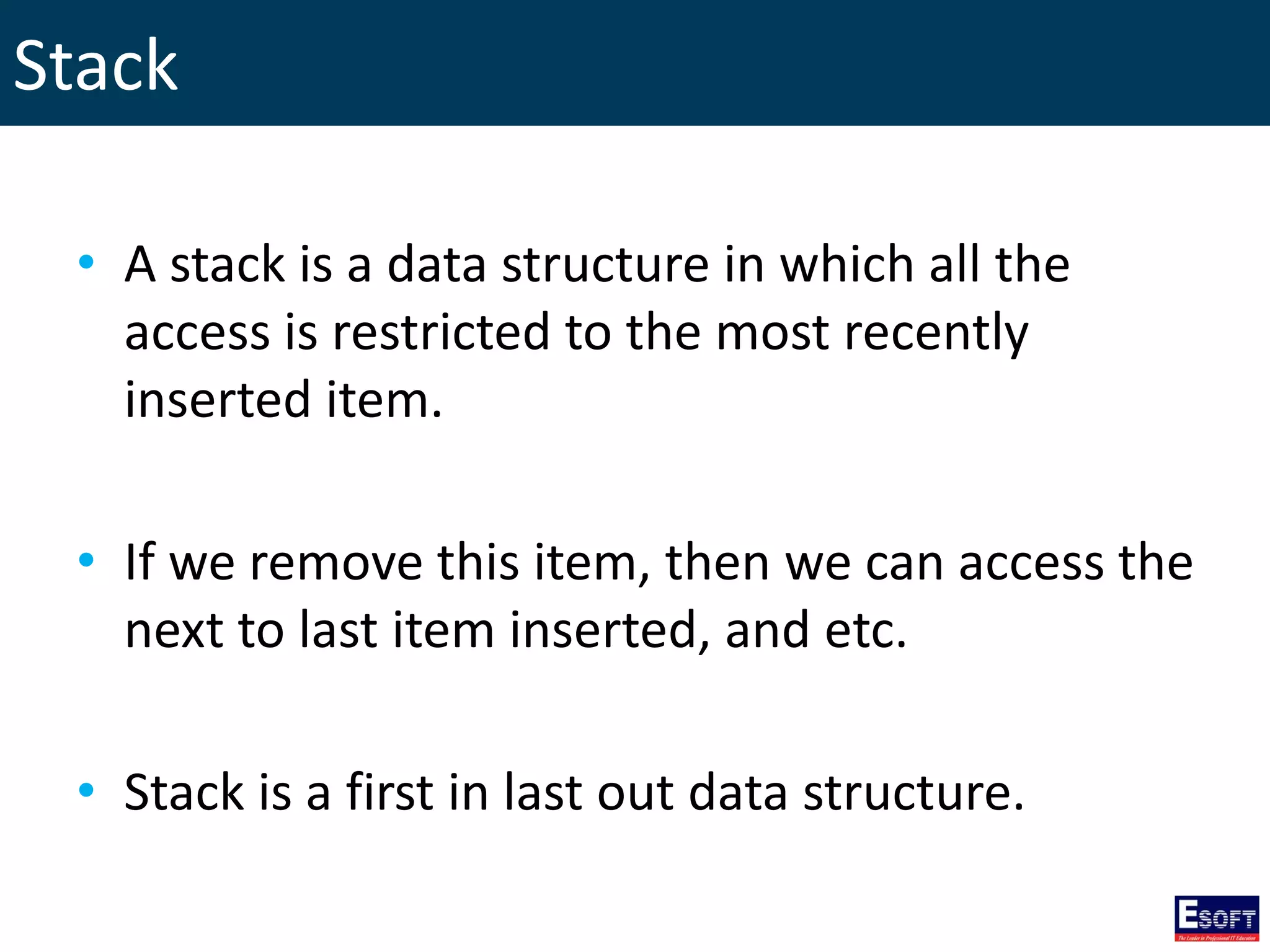 Stack
• A stack is a data structure in which all the
access is restricted to the most recently
inserted item.
• If we remove this item, then we can access the
next to last item inserted, and etc.
• Stack is a first in last out data structure.
 
