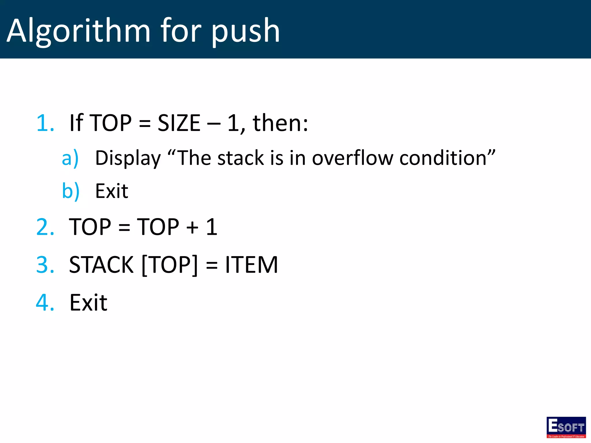 Algorithm for push
1. If TOP = SIZE – 1, then:
a) Display “The stack is in overflow condition”
b) Exit
2. TOP = TOP + 1
3. STACK [TOP] = ITEM
4. Exit
 