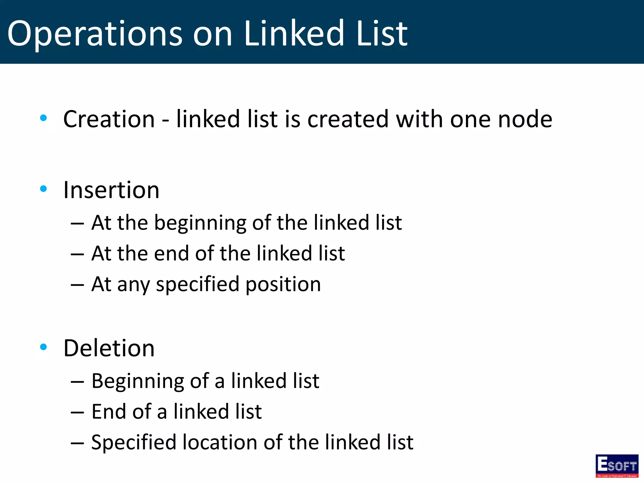 Operations on Linked List
• Creation - linked list is created with one node
• Insertion
– At the beginning of the linked list
– At the end of the linked list
– At any specified position
• Deletion
– Beginning of a linked list
– End of a linked list
– Specified location of the linked list
 