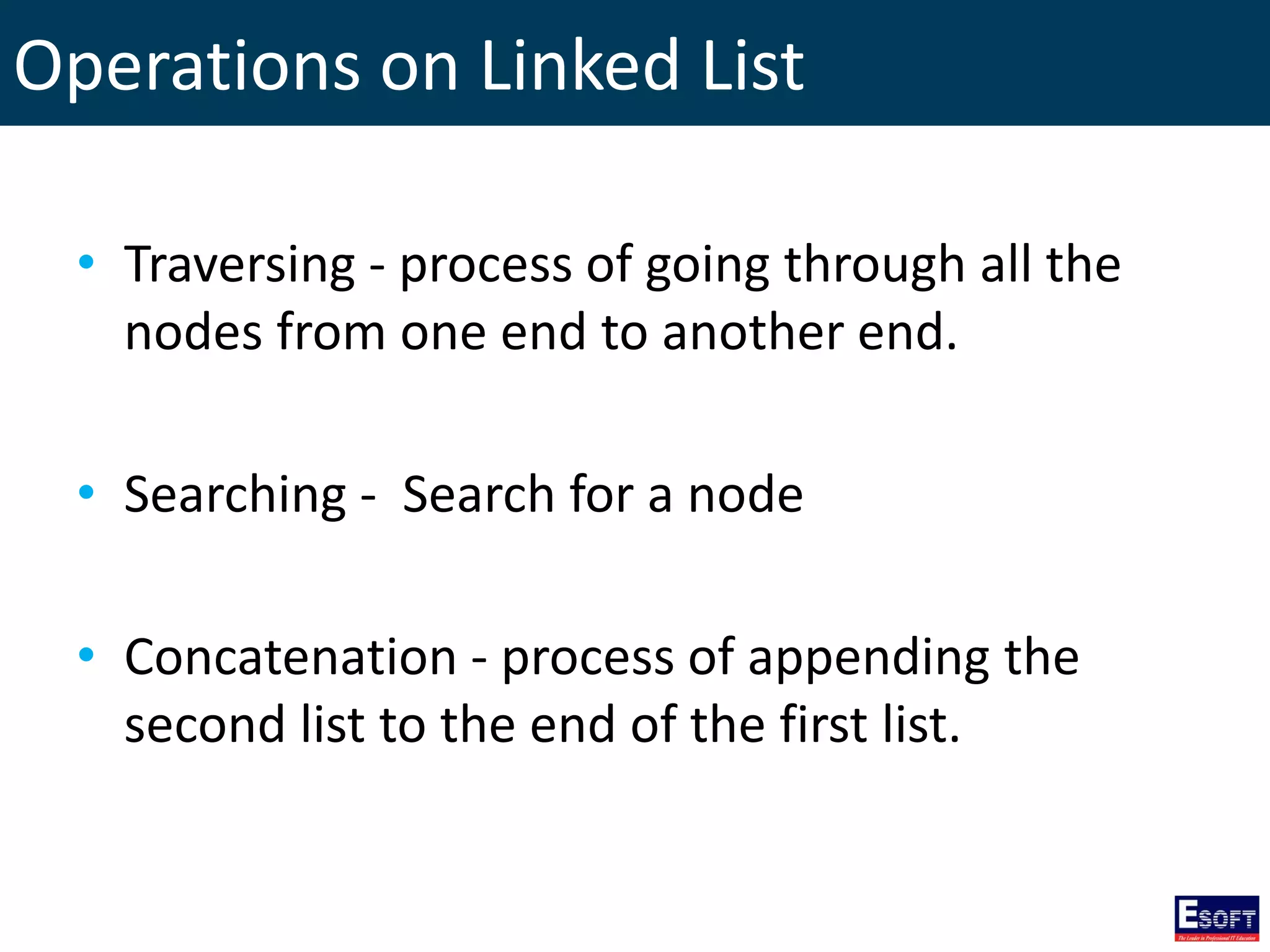 Operations on Linked List
• Traversing - process of going through all the
nodes from one end to another end.
• Searching - Search for a node
• Concatenation - process of appending the
second list to the end of the first list.
 