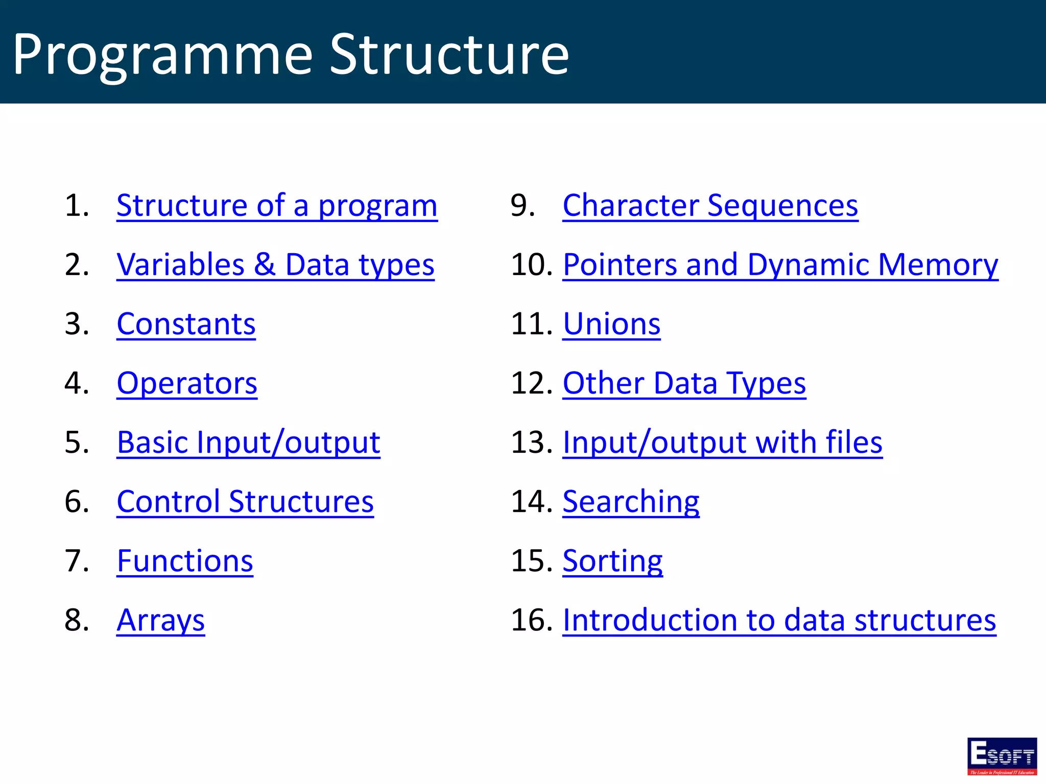 Programme Structure
1. Structure of a program
2. Variables & Data types
3. Constants
4. Operators
5. Basic Input/output
6. Control Structures
7. Functions
8. Arrays
9. Character Sequences
10. Pointers and Dynamic Memory
11. Unions
12. Other Data Types
13. Input/output with files
14. Searching
15. Sorting
16. Introduction to data structures
 