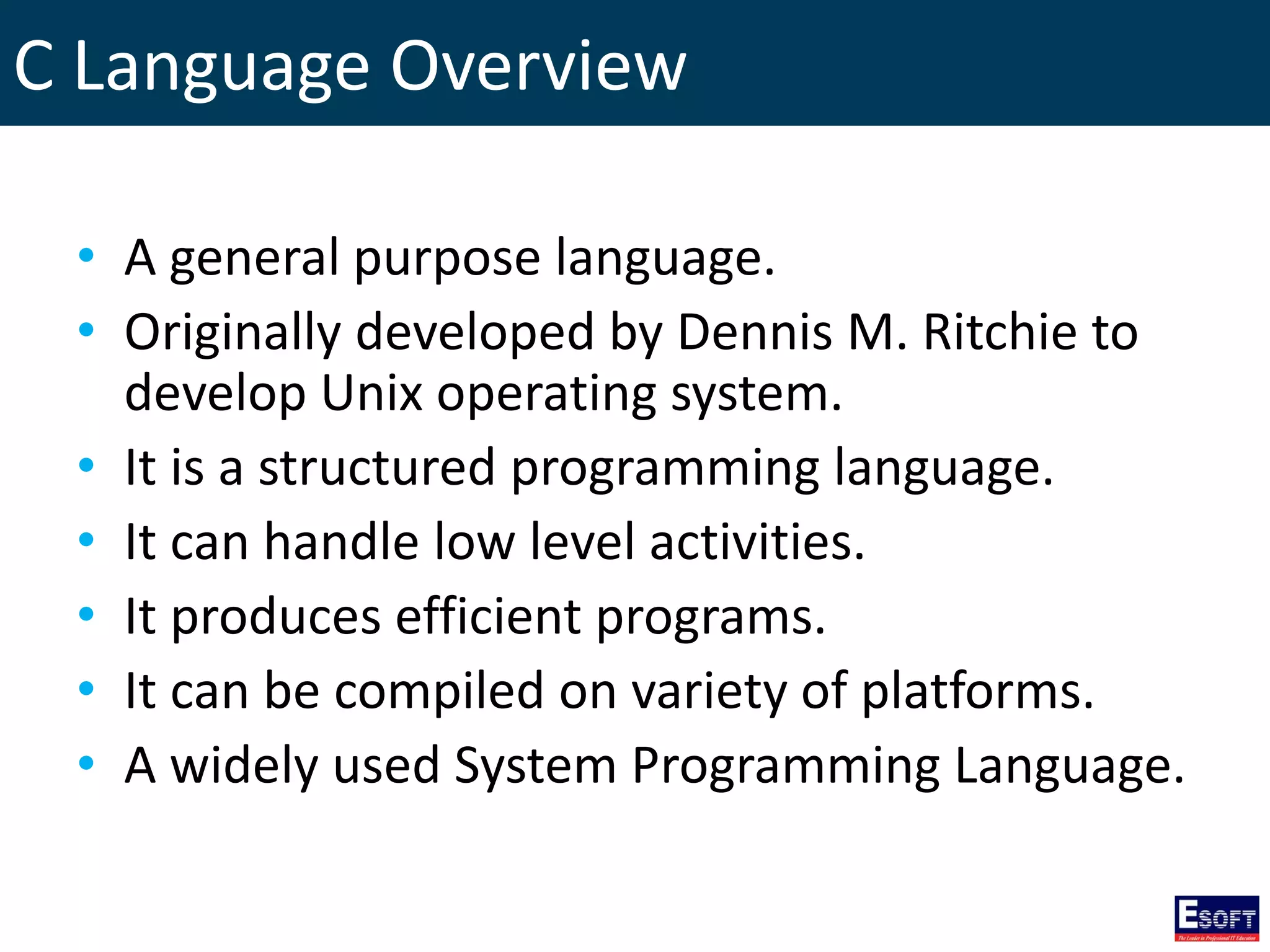 C Language Overview
• A general purpose language.
• Originally developed by Dennis M. Ritchie to
develop Unix operating system.
• It is a structured programming language.
• It can handle low level activities.
• It produces efficient programs.
• It can be compiled on variety of platforms.
• A widely used System Programming Language.
 