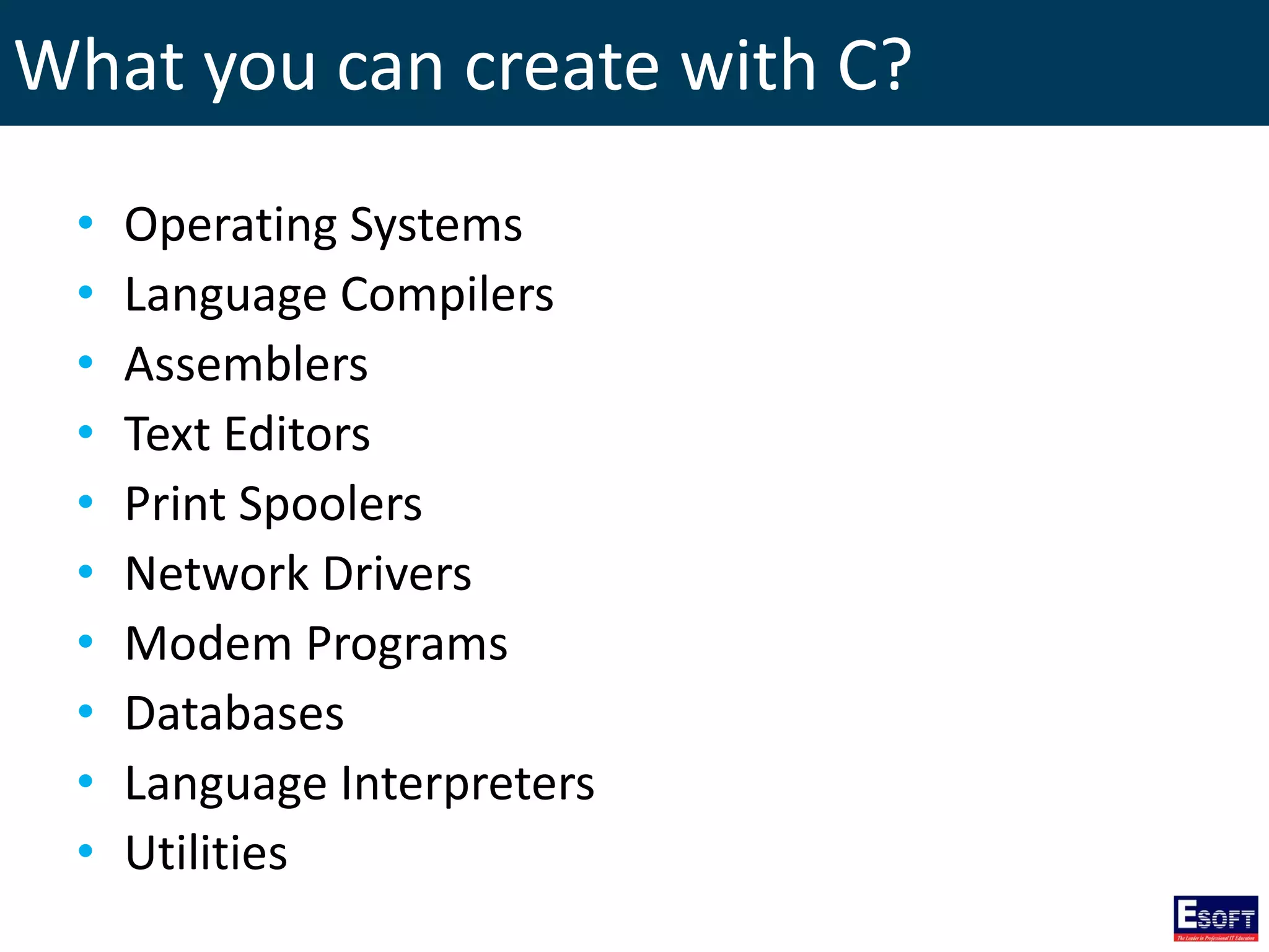 What you can create with C?
• Operating Systems
• Language Compilers
• Assemblers
• Text Editors
• Print Spoolers
• Network Drivers
• Modem Programs
• Databases
• Language Interpreters
• Utilities
 