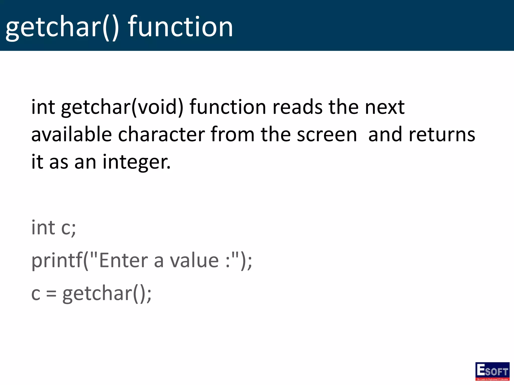 getchar() function
int getchar(void) function reads the next
available character from the screen and returns
it as an integer.
int c;
printf("Enter a value :");
c = getchar();
 