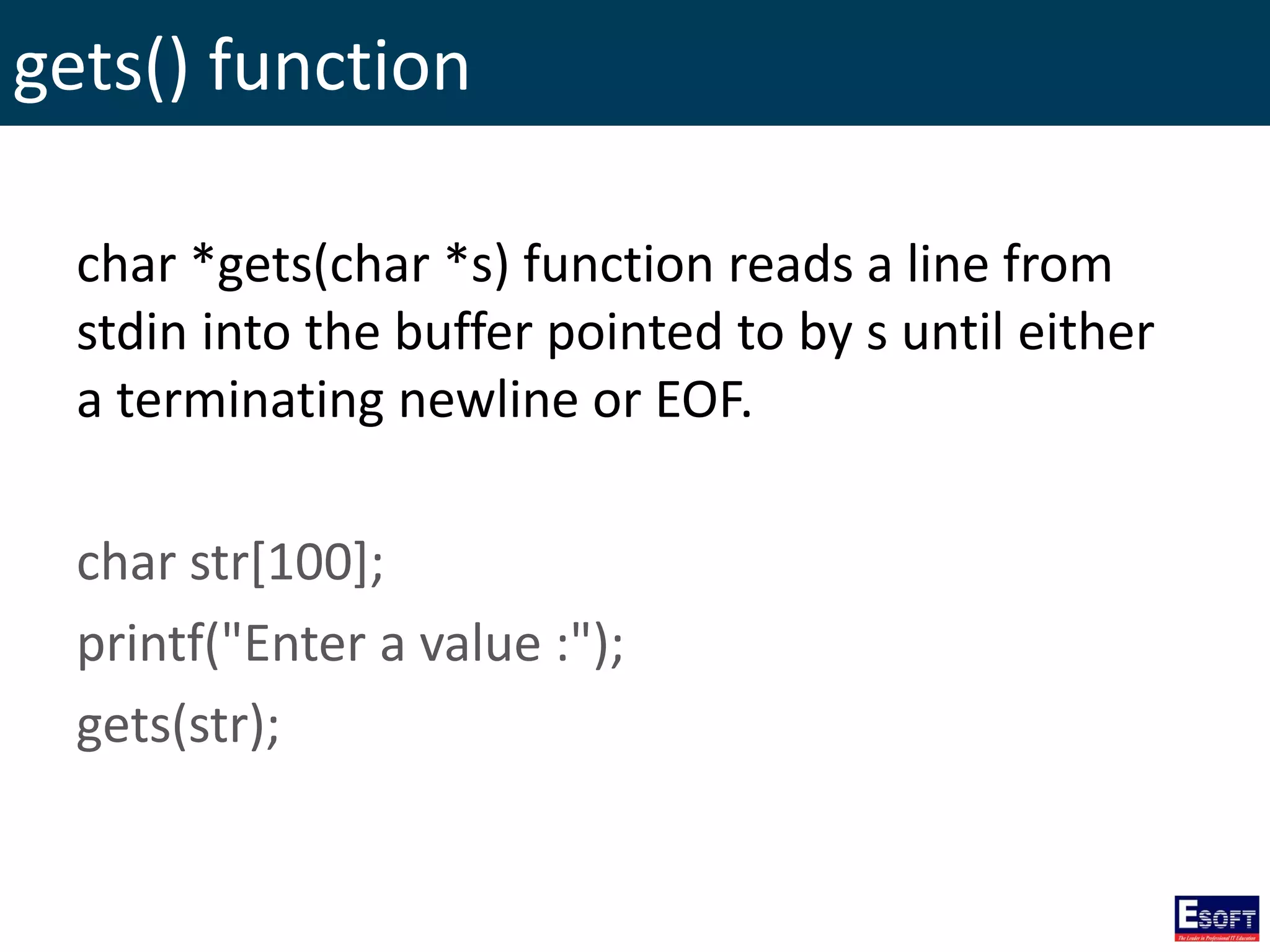gets() function
char *gets(char *s) function reads a line from
stdin into the buffer pointed to by s until either
a terminating newline or EOF.
char str[100];
printf("Enter a value :");
gets(str);
 