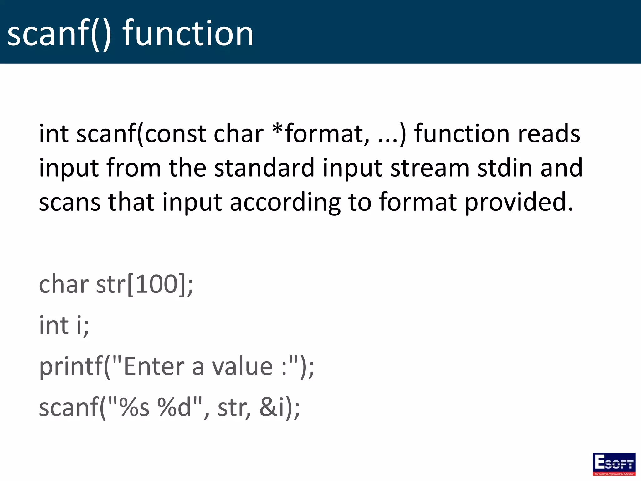 scanf() function
int scanf(const char *format, ...) function reads
input from the standard input stream stdin and
scans that input according to format provided.
char str[100];
int i;
printf("Enter a value :");
scanf("%s %d", str, &i);
 