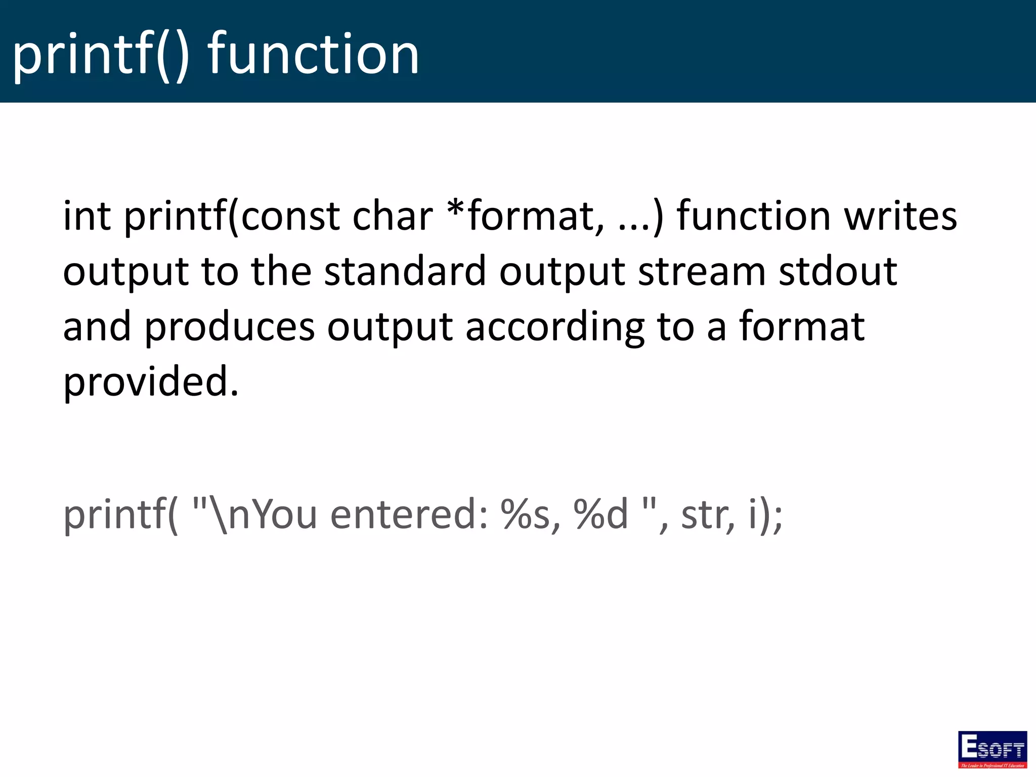 printf() function
int printf(const char *format, ...) function writes
output to the standard output stream stdout
and produces output according to a format
provided.
printf( "nYou entered: %s, %d ", str, i);
 