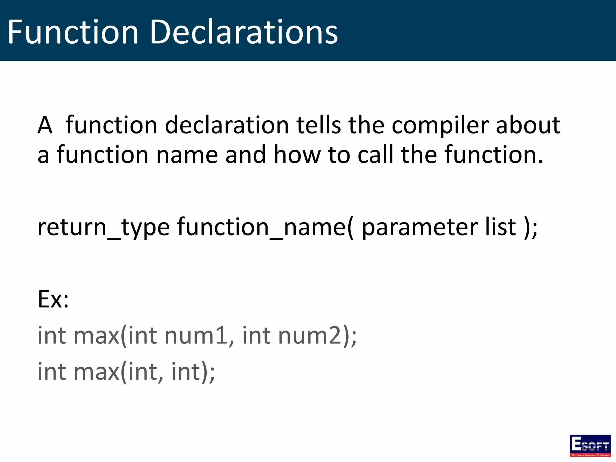 Function Declarations
A function declaration tells the compiler about
a function name and how to call the function.
return_type function_name( parameter list );
Ex:
int max(int num1, int num2);
int max(int, int);
 