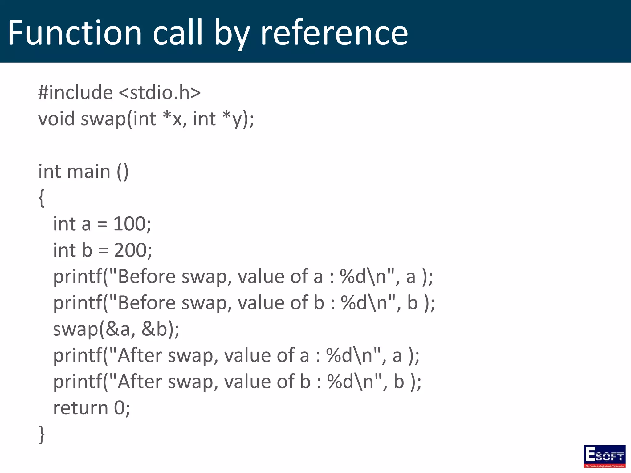 Function call by reference
#include <stdio.h>
void swap(int *x, int *y);
int main ()
{
int a = 100;
int b = 200;
printf("Before swap, value of a : %dn", a );
printf("Before swap, value of b : %dn", b );
swap(&a, &b);
printf("After swap, value of a : %dn", a );
printf("After swap, value of b : %dn", b );
return 0;
}
 