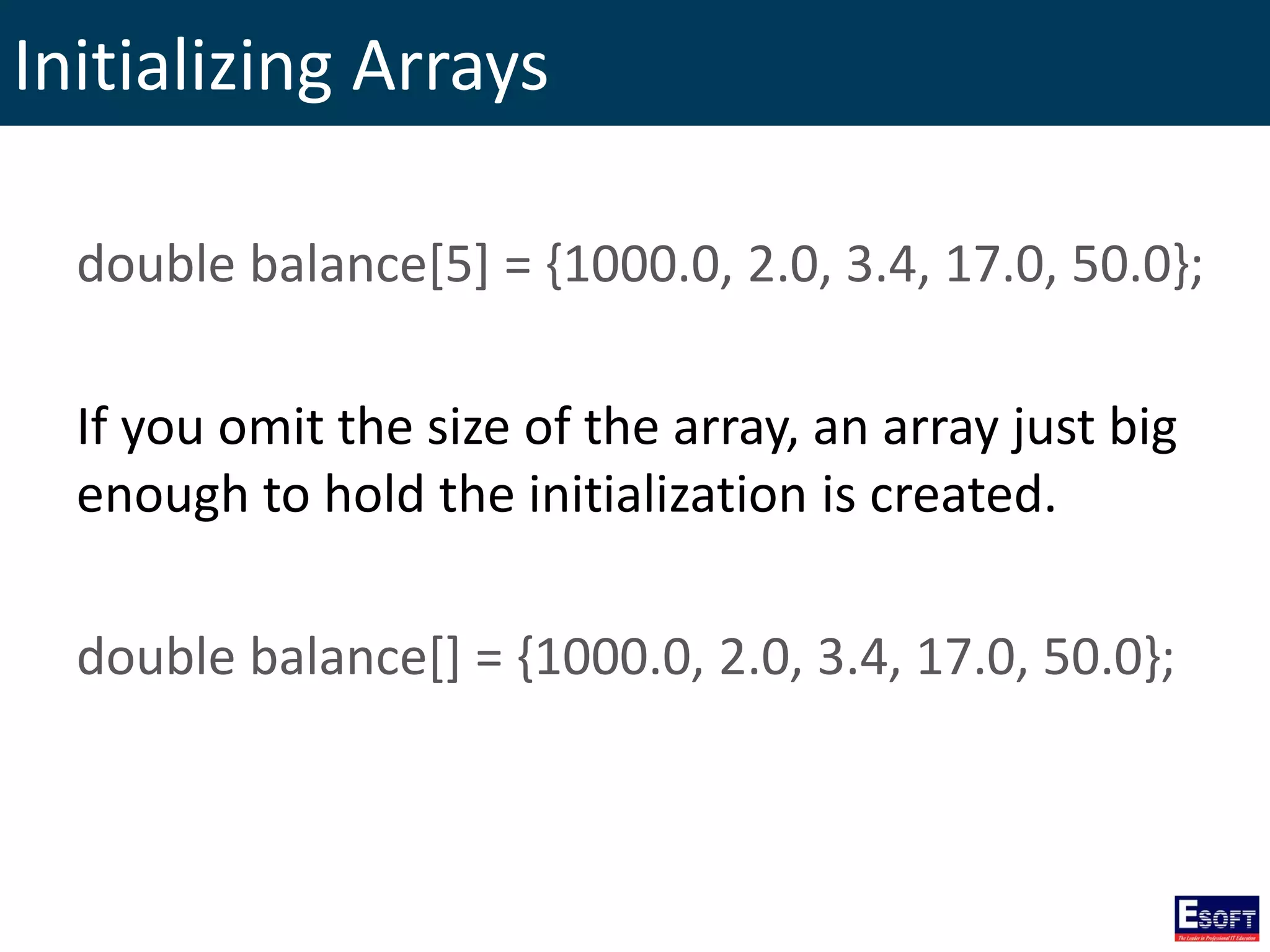 Initializing Arrays
double balance[5] = {1000.0, 2.0, 3.4, 17.0, 50.0};
If you omit the size of the array, an array just big
enough to hold the initialization is created.
double balance[] = {1000.0, 2.0, 3.4, 17.0, 50.0};
 